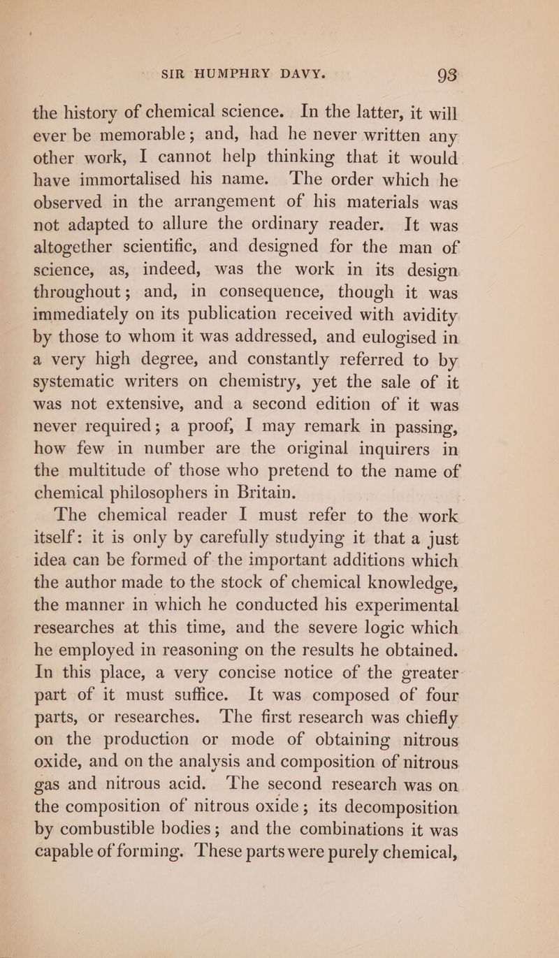 the history of chemical science. In the latter, it will ever be memorable; and, had he never written any other work, I cannot help thinking that it would have immortalised his name. ‘The order which he observed in the arrangement of his materials was not adapted to allure the ordinary reader. It was altogether scientific, and designed for the man of science, as, indeed, was the work in its design throughout; and, in consequence, though it was immediately on its publication received with avidity by those to whom it was addressed, and eulogised in a very high degree, and constantly referred to by systematic writers on chemistry, yet the sale of it was not extensive, and a second edition of it was never required; a proof, I may remark in passing, how few in number are the original inquirers in the multitude of those who pretend to the name of chemical philosophers in Britain. The chemical reader I must refer to the oe itself: it is only by caretully studying it that a just idea can be formed of the important additions which the author made to the stock of chemical knowledge, the manner in which he conducted his experimental researches at this time, and the severe logic which he employed in reasoning on the results he obtained. In this place, a very concise notice of the greater part of it must suffice. It was composed of four parts, or researches. The first research was chiefly on the production or mode of obtaining nitrous oxide, and on the analysis and composition of nitrous. gas and nitrous acid. ‘The second research was on the composition of’ nitrous oxide ; its decomposition by combustible bodies ; and the combinations it was capable of forming. These parts were purely chemical,