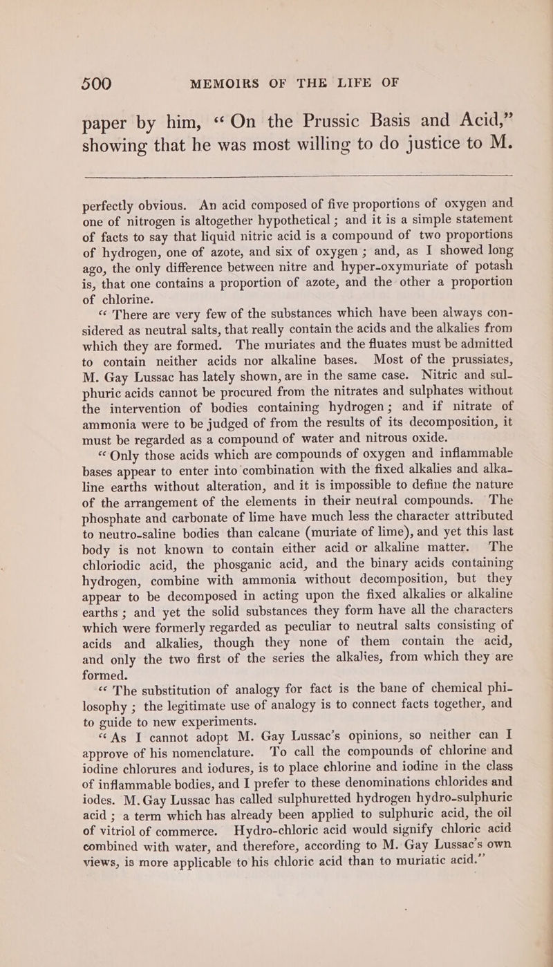 paper by him, “On the Prussic Basis and Acid,” showing that he was most willing to do justice to M. perfectly obvious. An acid composed of five proportions of oxygen and one of nitrogen is altogether hypothetical ; and it is a simple statement of facts to say that liquid nitric acid is a compound of two proportions of hydrogen, one of azote, and six of oxygen ; and, as I showed long ago, the only difference between nitre and hyper-oxymuriate of potash is, that one contains a proportion of azote, and the other a proportion of chlorine. «‘ There are very few of the substances which have been always con- sidered as neutral salts, that really contain the acids and the alkalies from which they are formed. The muriates and the fluates must be admitted to contain neither acids nor alkaline bases. Most of the prussiates, M. Gay Lussac has lately shown, are in the same case. Nitric and sul- phuric acids cannot be procured from the nitrates and sulphates without the intervention of bodies containing hydrogen; and if nitrate of ammonia were to be judged of from the results of its decomposition, it must be regarded as a compound of water and nitrous oxide. «Only those acids which are compounds of oxygen and inflammable bases appear to enter into combination with the fixed alkalies and alka- line earths without alteration, and it is impossible to define the nature of the arrangement of the elements in their neutral compounds. The phosphate and carbonate of lime have much less the character attributed to neutro-saline bodies than calcane (muriate of lime), and yet this last body is not known to contain either acid or alkaline matter. The chloriodic acid, the phosganic acid, and the binary acids containing hydrogen, combine with ammonia without decomposition, but they appear to be decomposed in acting upon the fixed alkalies or alkaline earths ; and yet the solid substances they form have all the characters which were formerly regarded as peculiar to neutral salts consisting of acids and alkalies, though they none of them contain the acid, and only the two first of the series the alkalies, from which they are formed. “«* The substitution of analogy for fact is the bane of chemical phi- losophy ; the legitimate use of analogy is to connect facts together, and to guide to new experiments. “As I cannot adopt M. Gay Lussac’s opinions, so neither can I approve of his nomenclature. To call the compounds of chlorine and iodine chlorures and iodures, is to place chlorine and iodine in the class of inflammable bodies, and I prefer to these denominations chlorides and iodes. M.Gay Lussac has called sulphuretted hydrogen hydro-sulphuric acid ; a term which has already been applied to sulphuric acid, the oil of vitriol of commerce. Hydro-chloric acid would signify chloric acid combined with water, and therefore, according to M. Gay Lussac’s own views, is more applicable to his chloric acid than to muriatic acid.”