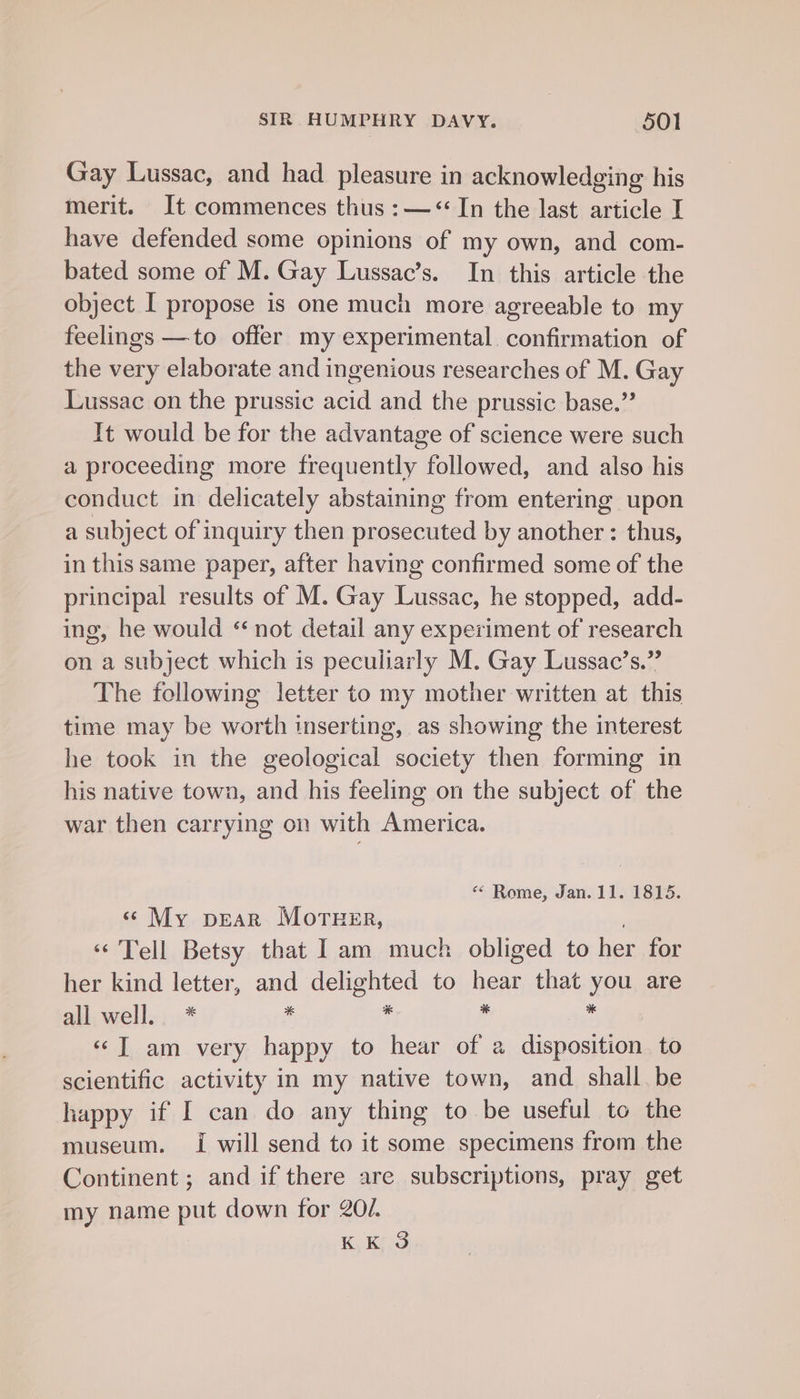 Gay Lussac, and had pleasure in acknowledging his merit. It commences thus :—&lt; In the last Tce I have defended some opinions of my own, and com- bated some of M. Gay Lussac’s. In this article the object I propose is one much more agreeable to my feelings —to offer my experimental confirmation of the very elaborate and ingenious researches of M. Gay Lussac on the prussic acid and the prussic base.” It would be for the advantage of science were such a proceeding more frequently followed, and also his conduct in delicately abstaining from entering upon a subject of inquiry then prosecuted by another : thus, in this same paper, after having confirmed some of the principal results of M. Gay Lussac, he stopped, add- ing, he would ‘not detail any experiment of research on a subject which is peculiarly M. Gay Lussac’s.” The following letter to my mother written at this time may be worth inserting, as showing the interest he took in the geological society then forming in his native towa, and his feeling on the subject of the war then carrying on with America. ““ Rome, Jan. 11. 1815. « My pear Morner, «Tell Betsy that Iam much obliged to her for her kind letter, and delighted to hear that you are all. well., * * * 4 . «©T am very happy to hear of a disposition. to scientific activity in my native town, and shall be happy if I can do any thing to be useful to the museum. I will send to it some specimens from the Continent ; and if there are subscriptions, pray get my name put down for 20/. KK 3