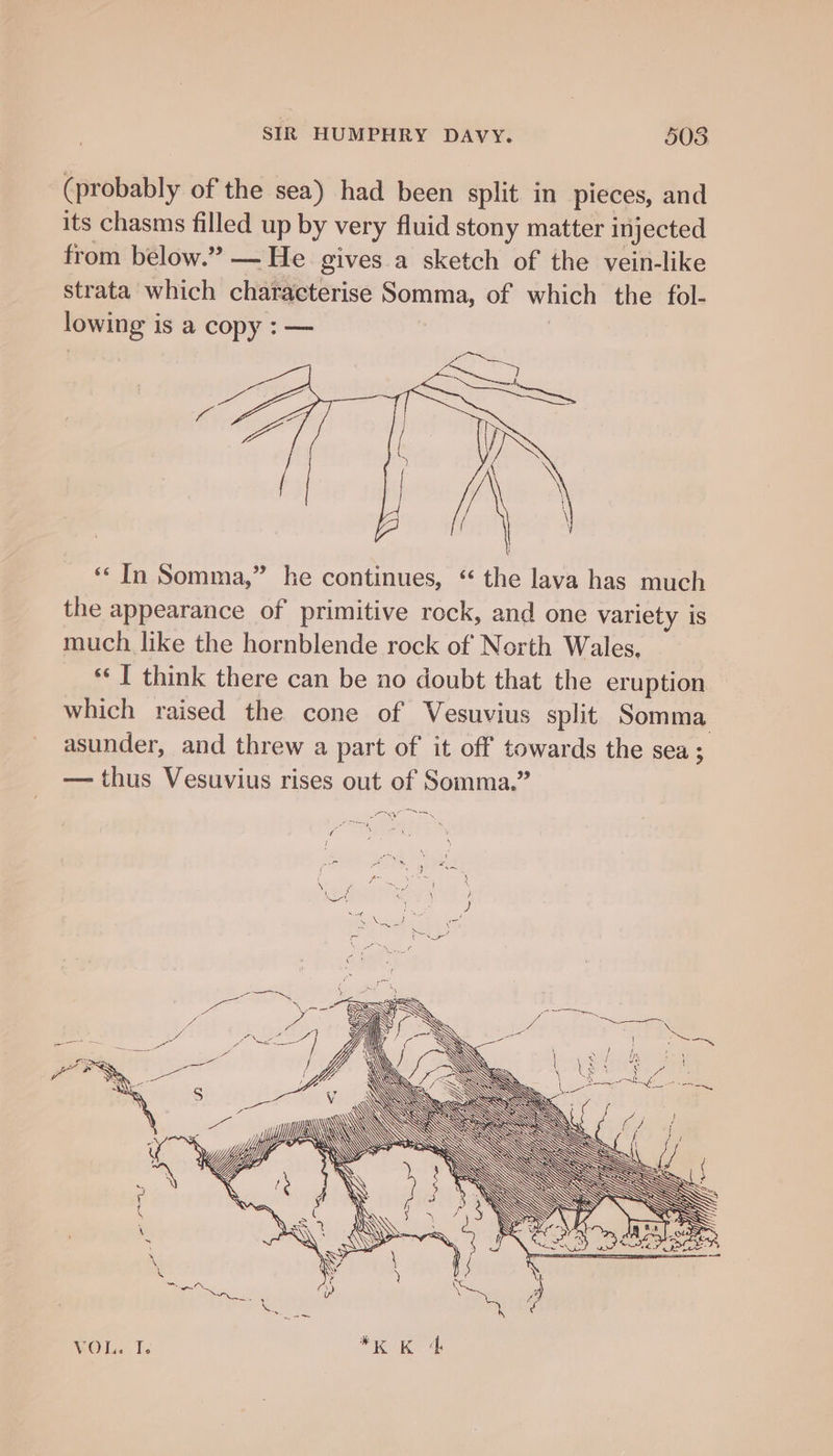 (probably of the sea) had been split in pieces, and its chasms filled up by very fluid stony matter injected from below.” — He gives.a sketch of the vein-like strata which characterise Somma, of which the fol- lowing is a copy : — | | ‘* In Somma,” he continues, “ the lava has much the appearance of primitive rock, and one variety is much like the hornblende rock of Nerth Wales, “« I think there can be no doubt that the eruption which raised the cone of Vesuvius split Somma asunder, and threw a part of it off towards the sea ; — thus Vesuvius rises out of Somma.” oA —~ VOL. I.