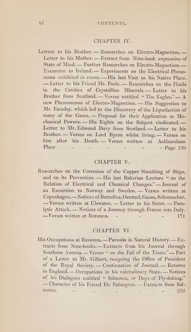 CHAPTER IV. Letters to his Brother. — Researches on Electro-Magnetism. — Letter to his Mother. — Extract from Note-book expressive of State of Mind. — Further Researches on Electro-Magnetism. — ixcursion to [reland.— Experiments on the Electrical Pheno- mena exhibited in vacuo. — His last Visit to his Native Place. — Letter to his Friend Mr. Poole. — Researches on the Fluids in the Cavities of Crystalline Minerals.— Letter to his Brother from Scotland. — Verses entitled “The Eagles.” — A new Phenomenon of Electro-Magnetism. — His Suggestion to Mr. Faraday, which led to the Discovery of the Liquefaction of many of the Gases. — Proposal for their Application as Me- chanical Powers. — His Rights on the Subject vindicated. — Letter to Mr. Edmund Davy from Scotland. — Letter to his Brother. — Verses on Lord Byron whilst living. — Verses on him after his Death. — Verses written at Ashburnham Place - - - - - - Page 139 CHAPTER V. Researches on the Corrosion of the Copper Sheathing of Ships, and on its Prevention. — His last Bakerian Lecture “ on the Relation of Electrical and Chemical Changes.” — Journal of an Excursion to Norway and Sweden. — Verses written at Copenhagen. —Notices of Berzelius, Oersted, Gauss, Schumacher. — Verses written at Ulswater. — Letter to his Sister. — Para- lytic Attack. — Notices of a Journey through France into Italy. — Verses written at Ravenna. - - - 171 CHAPTER VI. His Occupations at Ravenna.— Pursuits in Natural History. — Ex- tracts from Note-books.— Extracts from his Journal through Southern Austria.— Verses “ on the Fall of the Traun.” — Part of a Letter to Mr. Gilbert, resigning the Office of President of the Royal Society. — Continuation of Journal. — Returns to England. — Occupations in his valetudinary State. — Notices of bis Dialogues entitled “ Salmonia, or Days of Fly-fishing.” — Character of his Friend Dr. Babington. — Extracts from Sal- monia. n z i : = 939