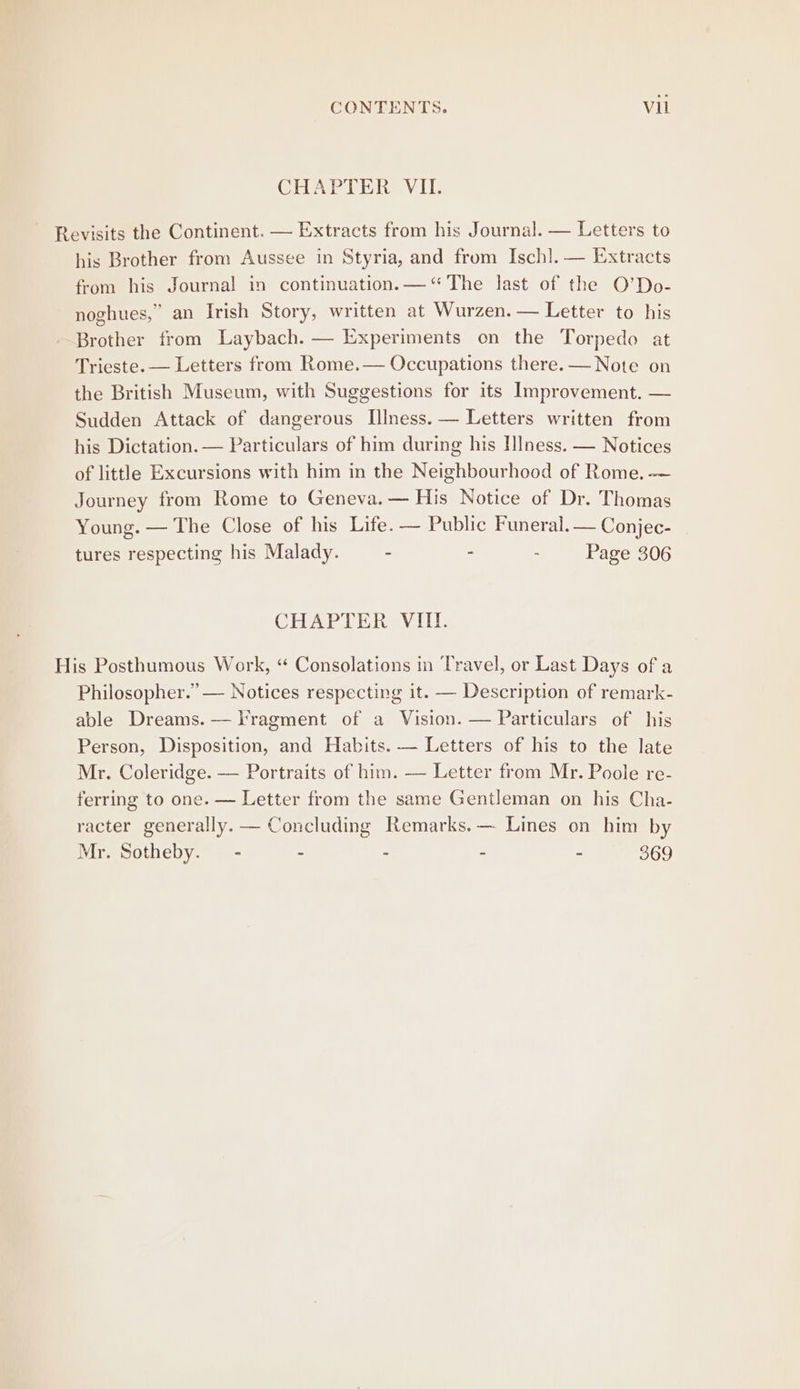 CONTENTS. Vii CHAPTER VII. Revisits the Continent. — Extracts from his Journal. — Letters to his Brother from Aussee in Styria, and from Ischl. — Extracts from his Journal in continuation. — “The last of the O’Do- noghues,” an Irish Story, written at Wurzen. — Letter to his Brother from Laybach. — Experiments on the Torpedo at Trieste. — Letters from Rome.— Occupations there. — Note on the British Museum, with Suggestions for its Improvement. — Sudden Attack of dangerous Illness. — Letters written from his Dictation. — Particulars of him during his IIness. — Notices of little Excursions with him in the Neighbourhood of Rome. -— Journey from Rome to Geneva. — His Notice of Dr. Thomas Young. — The Close of his Life. — Public Funeral. — Conjec- tures respecting his Malady. - : : Page 306 CHAPTER VIII. His Posthumous Work, “ Consolations in Travel, or Last Days of a Philosopher.” — Notices respecting it. — Description of remark- able Dreams. — Tragment of a Vision. — Particulars of his Person, Disposition, and Habits. — Letters of his to the late Mr. Coleridge. — Portraits of him. — Letter from Mr. Poole re- ferring to one. — Letter from the same Gentleman on his Cha- racter generally. — Concluding Remarks. — Lines on him by Mr. Sotheby. - : - - - 369