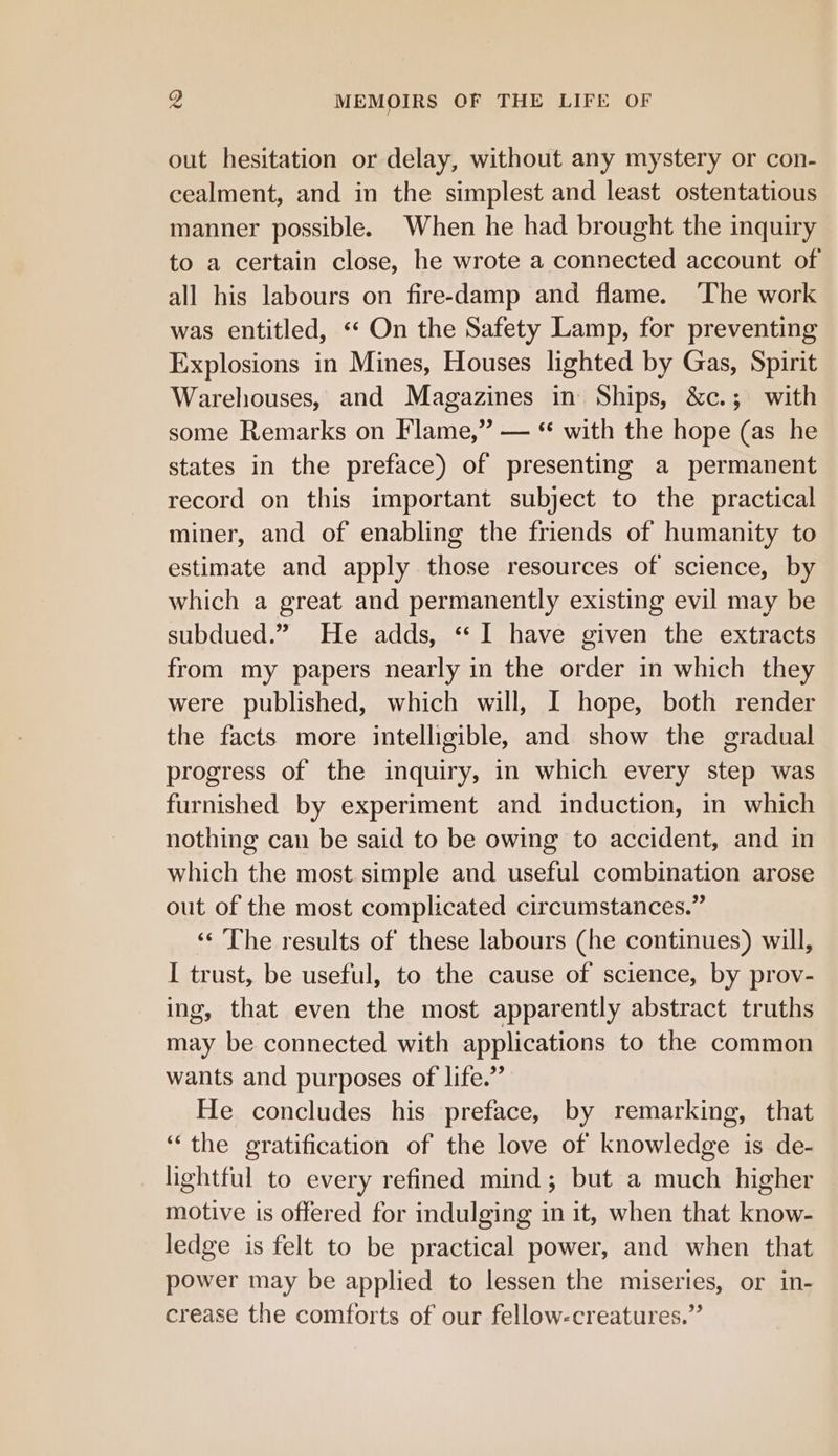 out hesitation or delay, without any mystery or con- cealment, and in the simplest and least ostentatious manner possible. When he had brought the inquiry to a certain close, he wrote a connected account of all his labours on fire-damp and flame. The work was entitled, «‘ On the Safety Lamp, for preventing Explosions in Mines, Houses lighted by Gas, Spirit Warehouses, and Magazines in Ships, &amp;c.; with some Remarks on Flame,” — “ with the hope (as he states in the preface) of presenting a permanent record on this important subject to the practical miner, and of enabling the friends of humanity to estimate and apply those resources of science, by which a great and permanently existing evil may be subdued.” He adds, “I have given the extracts from my papers nearly in the order in which they were published, which will, I hope, both render the facts more intelligible, and show the gradual progress of the inquiry, in which every step was furnished by experiment and induction, in which nothing can be said to be owing to accident, and in which the most simple and useful combination arose out of the most complicated circumstances.” ‘‘ ‘The results of these labours (he continues) will, I trust, be useful, to the cause of science, by prov- ing, that even the most apparently abstract truths may be connected with applications to the common wants and purposes of life.” He concludes his preface, by remarking, that ‘“‘the gratification of the love of knowledge is de- lightful to every refined mind; but a much higher motive is offered for indulging in it, when that know- ledge is felt to be practical power, and when that power may be applied to lessen the miseries, or in- crease the comforts of our fellow-creatures.”