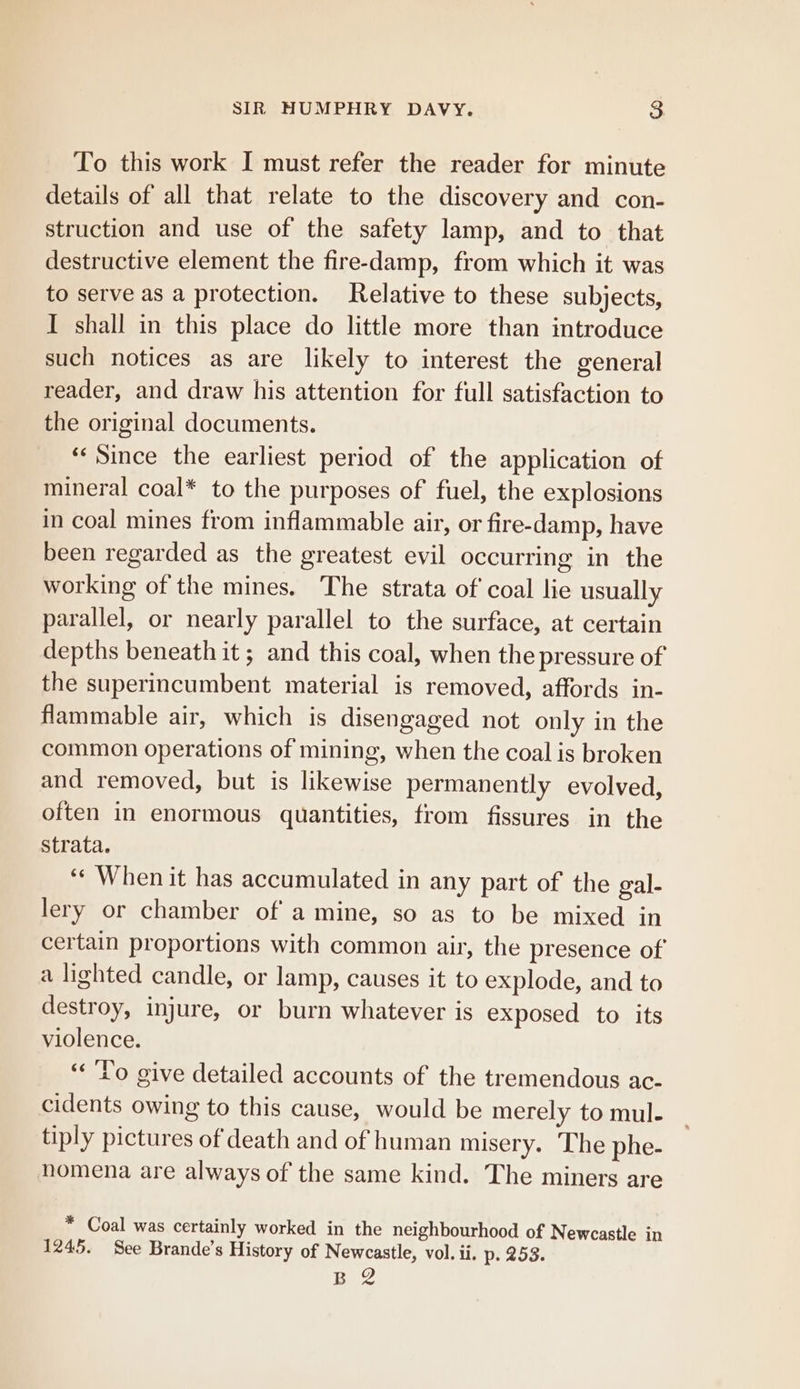 To this work I must refer the reader for minute details of all that relate to the discovery and con- struction and use of the safety lamp, and to that destructive element the fire-damp, from which it was to serve as a protection. Relative to these subjects, I shall in this place do little more than introduce such notices as are likely to interest the general reader, and draw his attention for full satisfaction to the original documents. «Since the earliest period of the application of mineral coal* to the purposes of fuel, the explosions in coal mines from inflammable air, or fire-damp, have been regarded as the greatest evil occurring in the working of the mines. The strata of coal lie usually parallel, or nearly parallel to the surface, at certain depths beneath it ; and this coal, when the pressure of the superincumbent material is removed, affords in- flammable air, which is disengaged not only in the common operations of mining, when the coal is broken and removed, but is likewise permanently evolved, often in enormous quantities, from fissures in the Strata. ‘* When it has accumulated in any part of the gal- lery or chamber of a mine, so as to be mixed in certain proportions with common air, the presence of a lighted candle, or lamp, causes it to explode, and to destroy, injure, or burn whatever is exposed to its violence. «Po give detailed accounts of the tremendous ac- cidents owing to this cause, would be merely to mul- tiply pictures of death and of human misery. ‘The phe- nomena are always of the same kind. The miners are * Coal was certainly worked in the neighbourhood of Newcastle in 1245. See Brande’s History of Newcastle, vol. ii. p. 253.