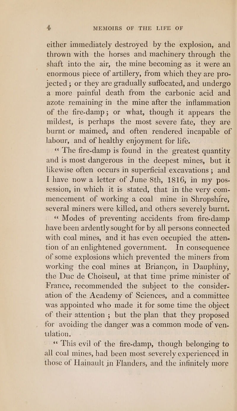 either immediately destroyed by the explosion, and thrown with the horses and machinery through the shaft into the air, the mine becoming as it were an enormous piece of artillery, from which they are pro- jected ; or they are gradually suffocated, and undergo a more painful death from the carbonic acid and azote remaining in the mine after the inflammation of the fire-damp; or what, though it appears the mildest, is perhaps the most severe fate, they are burnt or maimed, and often rendered incapable of labour, and of healthy enjoyment for life. ‘¢ ‘The fire-damp is found in the greatest quantity and is most dangerous in the deepest mines, but it likewise often occurs in superficial excavations ; and I have now a letter of June 8th, 1816, in my pos- session, in which it is stated, that in the very com- mencement of working a coal mine in Shropshire, several miners were killed, and others severely burnt. ‘« Modes of preventing accidents from fire-damp have been ardently sought for by all persons connected with coal mines, and it has even occupied the atten- tion of an enlightened government. In consequence of some explosions which prevented the miners from working the coal mines at Briangon, in Dauphiny, the Duc de Choiseul, at that time prime minister of France, recommended the subject to the consider- ation of the Academy of Sciences, and a committee was appointed who made it for some time the object of their attention ; but the plan that they proposed for avoiding the danger was a common mode of ven- ulation. ** This evil of the fire-damp, though belonging to all coal mines, had been most severely experienced in those of Hainault in Flanders, and the infinitely more