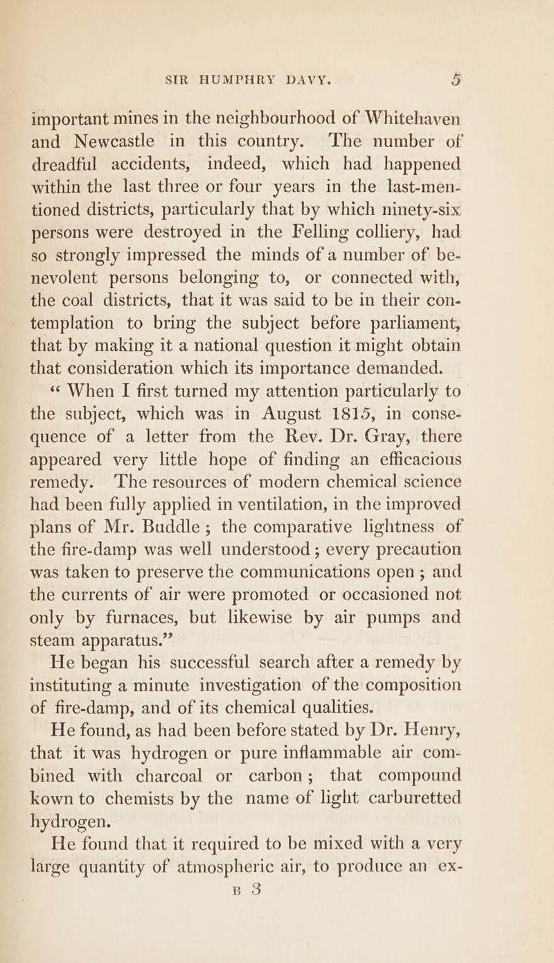 important mines in the neighbourhood of Whitehaven and Newcastle in this country. The number of dreadful accidents, indeed, which had happened within the last three or four years in the last-men- tioned districts, particularly that by which ninety-six persons were destroyed in the Felling colliery, had so strongly impressed the minds of a number of be- nevolent persons belonging to, or connected with, the coal districts, that it was said to be in their con- templation to bring the subject before parliament, that by making it a national question it might obtain that consideration which its importance demanded. ‘¢ When I first turned my attention particularly to the subject, which was in August 1815, in conse- quence of a letter from the Rev. Dr. Gray, there appeared very little hope of finding an efficacious remedy. ‘The resources of modern chemical science had been fully applied in ventilation, in the improved plans of Mr. Buddle ; the comparative lightness of the fire-damp was well understood ; every precaution was taken to preserve the communications open ; and the currents of air were promoted or occasioned not only by furnaces, but likewise by air pumps and steam apparatus.” He began his successful search after a remedy by instituting a minute investigation of the composition of fire-damp, and of its chemical qualities. He found, as had been before stated by Dr. Henry, that it was hydrogen or pure inflammable air com- bined with charcoal or carbon; that compound kown to chemists by the name of light carburetted hydrogen. He found that it required to be mixed with a very large quantity of atmospheric air, to produce an ex- B 3