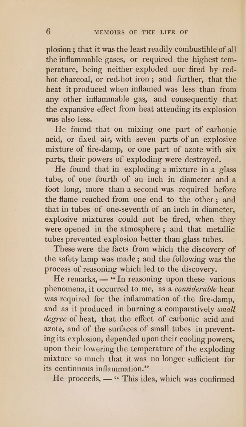 plosion ; that it was the least readily combustible of all the inflammable gases, or required the highest tem- perature, being neither exploded nor fired by red- hot charcoal, or red-hot iron; and further, that the heat it produced when inflamed was less than from any other inflammable gas, and consequently that the expansive effect from heat attending its explosion was also less. He found that on mixing one part of carbonic acid, or fixed air, with seven parts of an explosive mixture of fire-damp, or one part of azote with six parts, their powers of exploding were destroyed. He found that in exploding a mixture in a glass tube, of one fourth of an inch in diameter and a foot long, more than a second was required before the flame reached from one end to the other; and that in tubes of one-seventh of an inch in diameter, explosive mixtures could not be fired, when they were opened in the atmosphere ; and that metallic tubes prevented explosion better than glass tubes. These were the facts from which the discovery of the safety lamp was made; and the following was the process of reasoning which led to the discovery. He remarks, — “In reasoning upon these various phenomena, it occurred to me, as a considerable heat was required for the inflammation of the fire-damp, and as it produced in burning a comparatively small degree of heat, that the effect of carbonic acid and azote, and of the surfaces of small tubes in prevent- ing its explosion, depended upon their cooling powers, upon their lowering the temperature of the exploding mixture so much that it was no longer sufficient for its ccntinuous inflammation.” He proceeds, — ** This idea, which was confirmed