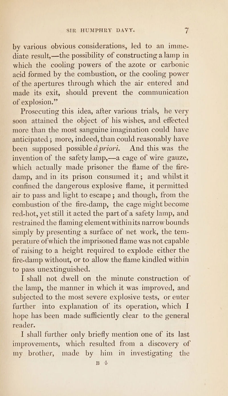 by various obvious considerations, led to an imme- diate result,—the possibility of constructing a lamp in which the cooling powers of the azote or carbonic acid formed by the combustion, or the cooling power of the apertures through which the air entered and made its exit, should prevent the communication of explosion.” Prosecuting this idea, after various trials, he very soon attained the object of his wishes, and effected more than the most sanguine imagination could have anticipated ; more, indeed, than could reasonably have been supposed possibledpriorz. And this was the invention of the safety lamp,—a cage of wire gauze, which actually made prisoner the flame of the fire- damp, and in its prison consumed it; and whilst it confined the dangerous explosive flame, it permitted air to pass and light to escape; and though, from the combustion of the fire-damp, the cage might become red-hot, yet still it acted the part of a safety lamp, and restrained the flaming element withinits narrow bounds simply by presenting a surface of net work, the tem- perature of which the imprisoned flame was not capable of raising to a height required to explode either the fire-damp without, or to allow the flame kindled within to pass unextinguished. I shall not dwell on the minute construction of the lamp, the manner in which it was improved, and subjected to the most severe explosive tests, or enter further into explanation of its operation, which I hope has been made sufficiently clear to the general reader. I shall further only briefly mention one of its last improvements, which resulted from a discovery of my brother, made by him in investigating the Bec