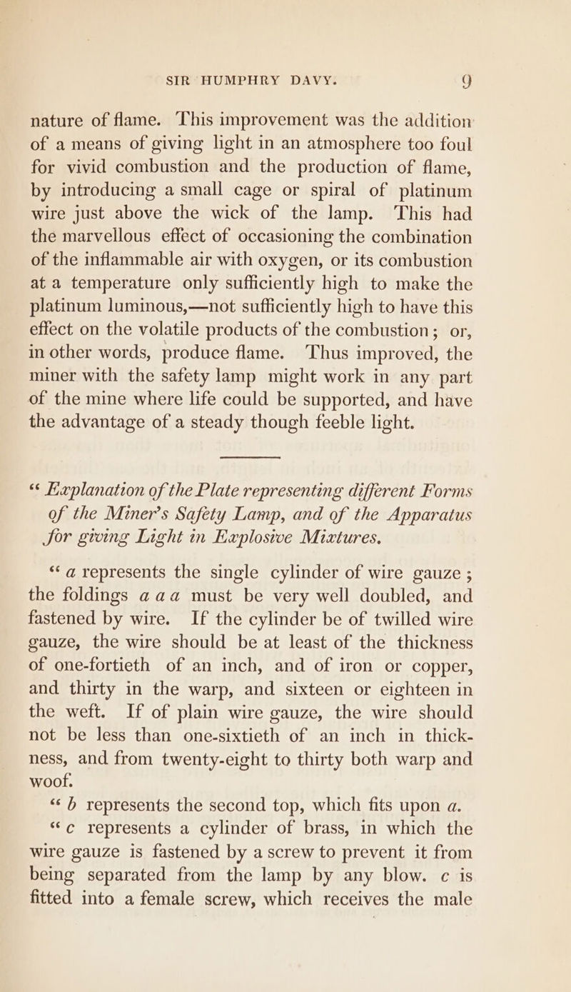 nature of flame. This improvement was the addition of a means of giving light in an atmosphere too foul for vivid combustion and the production of flame, by introducing a small cage or spiral of platinum wire just above the wick of the lamp. ‘This had the marvellous effect of occasioning the combination of the inflammable air with oxygen, or its combustion at a temperature only sufficiently high to make the platinum luminous,—not sufficiently high to have this effect on the volatile products of the combustion; or, in other words, produce flame. Thus improved, the miner with the safety lamp might work in any part of the mine where life could be supported, and have the advantage of a steady though feeble light. “* Kxplanation of the Plate representing different Forms of the Miner’s Safety Lamp, and of the Apparatus Jor gwing Light in Explosive Mixtures. *‘a represents the single cylinder of wire gauze ; the foldings aaa must be very well doubled, and fastened by wire. If the cylinder be of twilled wire gauze, the wire should be at least of the thickness of one-fortieth of an inch, and of iron or copper, and thirty in the warp, and sixteen or eighteen in the weft. If of plain wire gauze, the wire should not be less than one-sixtieth of an inch in thick- ness, and from twenty-eight to thirty both warp and woot. ‘&lt;b represents the second top, which fits upon a. *‘c represents a cylinder of brass, in which the wire gauze is fastened by a screw to prevent it from being separated from the lamp by any blow. c is fitted into a female screw, which receives the male