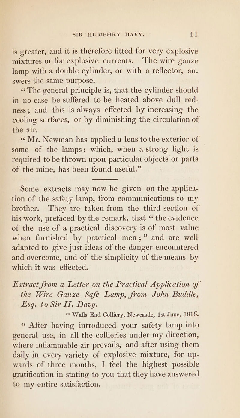 is greater, and it is therefore fitted for very explosive mixtures or for explosive currents. The wire gauze lamp with a double cylinder, or with a reflector, an- swers the same purpose. «¢ The general principle is, that the cylinder should in no case be suffered to be heated above dull red- ness; and this is always effected by increasing the cooling surfaces, or by diminishing the circulation of the air. «¢ Mr. Newman has applied a lens to the exterior of some of the lamps; which, when a strong light is required to be thrown upon particular objects or parts of the mine, has been found useful.” Some extracts may now be given on the applica- tion of the safety lamp, from communications to my brother. They are taken from the third section cf his work, prefaced by the remark, that &lt;‘ the evidence of the use of a practical discovery is of most value when furnished by practical men; ” and are well adapted to give just ideas of the danger encountered and overcome, and of the simplicity of the means by which it was effected. Extract from a Letter on the Practical Application of the Wire Gauze Safe Lamp, from John Buddle, Esq. to Sir H. Davy. ‘¢ Walls End Colliery, Newcastle, 1st June, 1816. «¢ After having introduced your safety lamp into general use, in all the collieries under my direction, where inflammable air prevails, and after using them daily in every variety of explosive mixture, for up- wards of three months, I feel the highest possible gratification in stating to you that they have answered to my entire satisfaction.