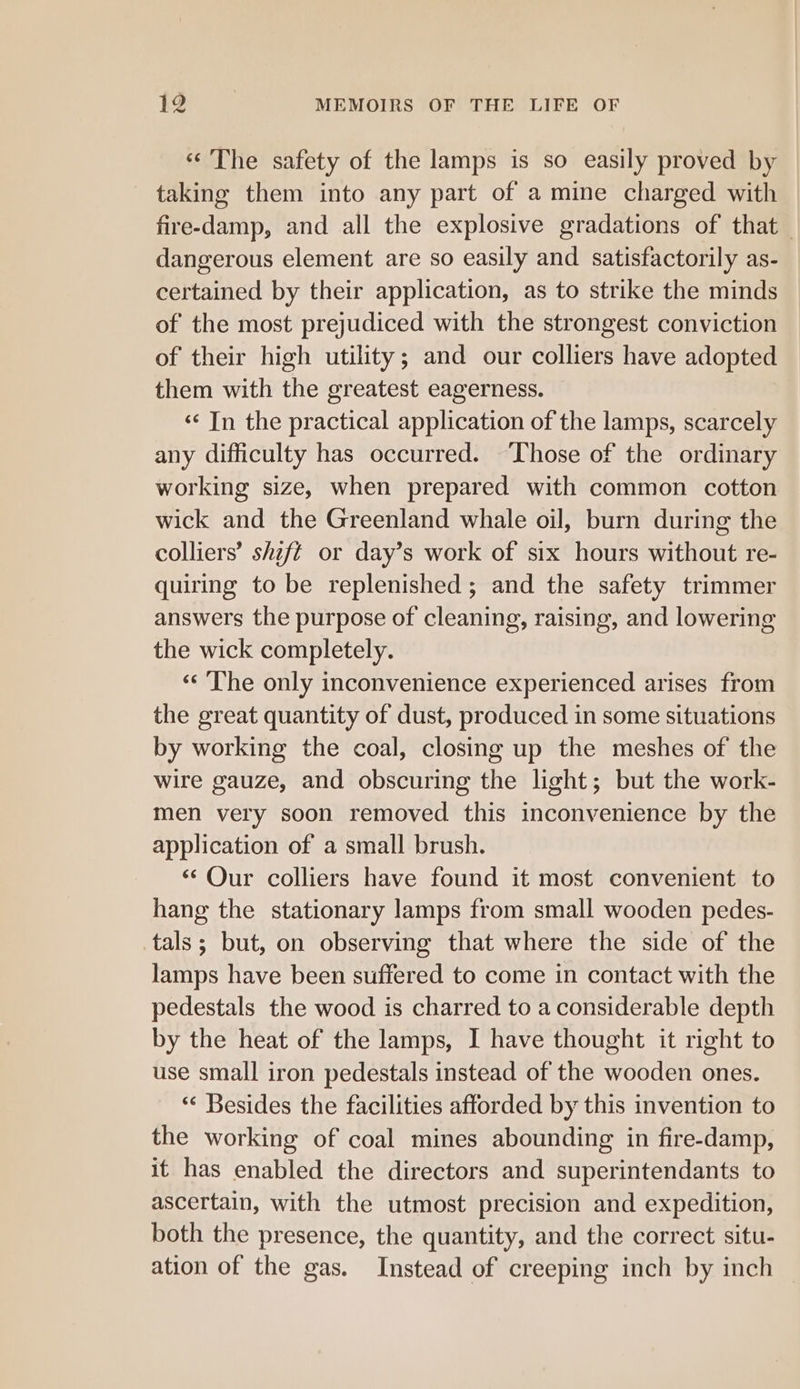 «The safety of the lamps is so easily proved by taking them into any part of a mine charged with fire-damp, and all the explosive gradations of that dangerous element are so easily and satisfactorily as- certained by their application, as to strike the minds of the most prejudiced with the strongest conviction of their high utility; and our colliers have adopted them with the greatest eagerness. ‘«¢ In the practical application of the lamps, scarcely any difficulty has occurred. Those of the ordinary working size, when prepared with common cotton wick and the Greenland whale oil, burn during the colliers’ shift or day’s work of six hours without re- quiring to be replenished; and the safety trimmer answers the purpose of cleaning, raising, and lowering the wick completely. ‘«‘ The only inconvenience experienced arises from the great quantity of dust, produced in some situations by working the coal, closing up the meshes of the wire gauze, and obscuring the light; but the work- men very soon removed this inconvenience by the application of a small brush. ‘ Qur colliers have found it most convenient to hang the stationary lamps from small wooden pedes- tals; but, on observing that where the side of the lamps have been suffered to come in contact with the pedestals the wood is charred to a considerable depth by the heat of the lamps, I have thought it right to use small iron pedestals instead of the wooden ones. ‘“‘ Besides the facilities afforded by this invention to the working of coal mines abounding in fire-damp, it has enabled the directors and superintendants to ascertain, with the utmost precision and expedition, both the presence, the quantity, and the correct situ- ation of the gas. Instead of creeping inch by inch |