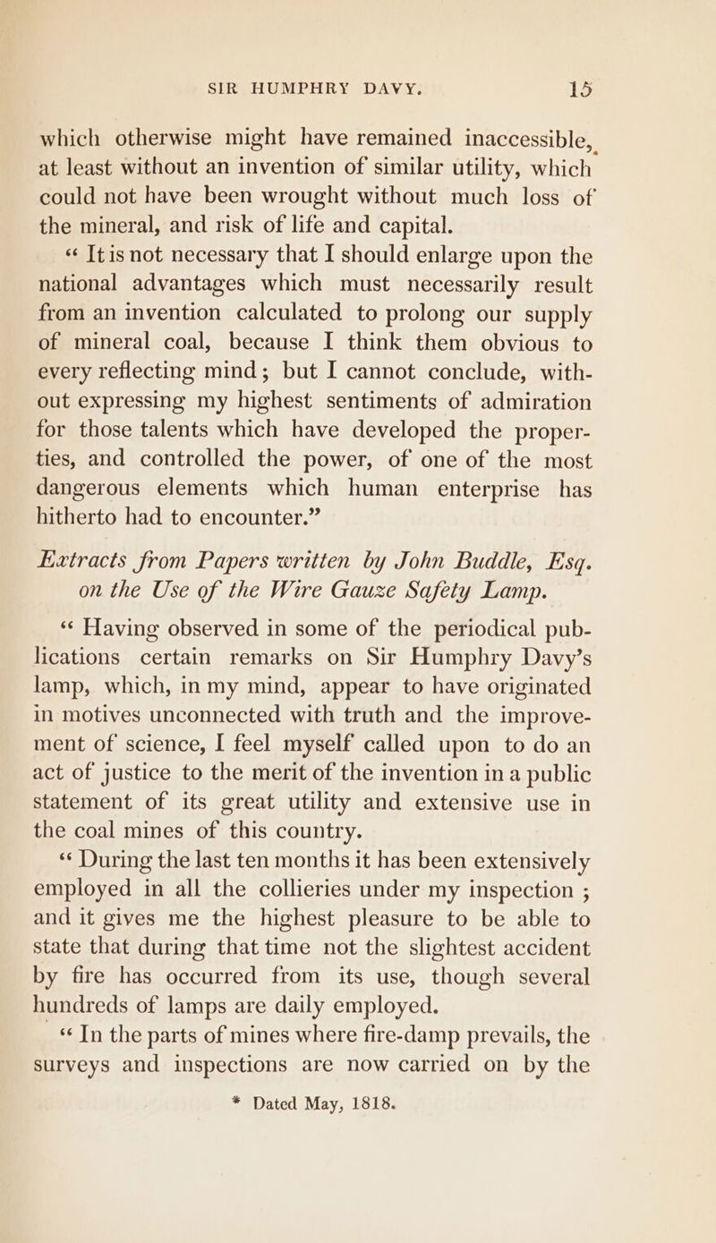 which otherwise might have remained inaccessible, at least without an invention of similar utility, which could not have been wrought without much loss of the mineral, and risk of life and capital. « Itisnot necessary that I should enlarge upon the national advantages which must necessarily result from an invention calculated to prolong our supply of mineral coal, because I think them obvious to every reflecting mind; but I cannot conclude, with- out expressing my highest sentiments of admiration for those talents which have developed the proper- ties, and controlled the power, of one of the most dangerous elements which human enterprise has hitherto had to encounter.” Extracts from Papers written by John Buddle, Esq. on the Use of the Wire Gauze Safety Lamp. *‘ Having observed in some of the periodical pub- lications certain remarks on Sir Humphry Davy’s lamp, which, in my mind, appear to have originated in motives unconnected with truth and the improve- ment of science, I feel myself called upon to do an act of justice to the merit of the invention in a public statement of its great utility and extensive use in the coal mines of this country. “‘ During the last ten months it has been extensively employed in all the collieries under my inspection ; and it gives me the highest pleasure to be able to state that during that time not the slightest accident by fire has occurred from its use, though several hundreds of lamps are daily employed. «Tn the parts of mines where fire-damp prevails, the surveys and inspections are now carried on by the * Dated May, 1818.