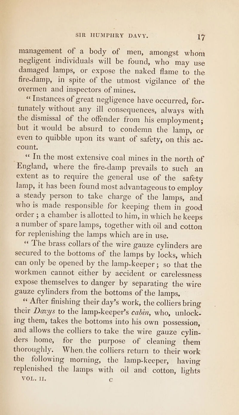 management of a body of men, amongst whom negligent individuals will be found, who may use damaged Jamps, or expose the naked flame to the fire-damp, in spite of the utmost vigilance of the overmen and inspectors of mines, “Instances of great negligence have occurred, for- tunately without any ill consequences, always with the dismissal of the offender from his employment; but it would be absurd to condemn the lamp, or even to quibble upon its want of safety, on this ac- count. ‘¢ In the most extensive coal mines in the north of ‘England, where the fire-damp prevails to such an extent as to require the general use of the safety lamp, it has been found most advantageous to employ a steady person to take charge of the lamps, and who is made responsible for keeping them in good order ; a chamber is allotted to him, in which he keeps a number of spare lamps, together with oil and cotton for replenishing the lamps which are in use. ‘The brass collars of the wire gauze cylinders are secured to the bottoms of the lamps by locks, which can only be opened by the lamp-keeper; so that the workmen cannot either by accident or carelessness expose themselves to danger by separating the wire gauze cylinders from the bottoms of the lamps, “After finishing their day’s work, the colliers bring their Davys to the lamp-keeper’s cabin, who, unlock- ing them, takes the bottoms into his own possession, and allows the colliers to take the wire gauze cylin- ders home, for the purpose of cleaning them thoroughly. When. the colliers return to their work the following morning, the lamp-keeper, having replenished the lamps with oil and cotton, lights VOL. Il. G