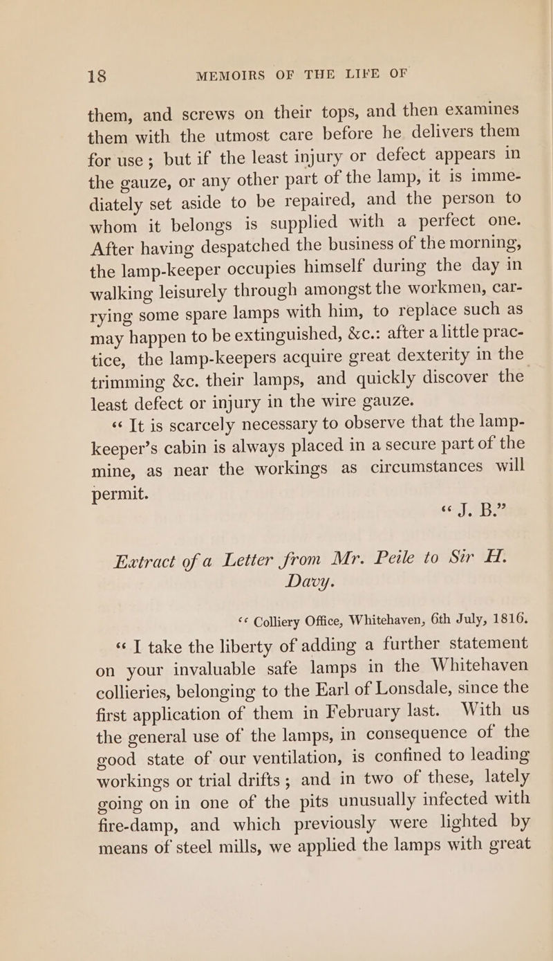 them, and screws on their tops, and then examines them with the utmost care before he delivers them for use; but if the least injury or defect appears in the gauze, or any other part of the lamp, it is imme- diately set aside to be repaired, and the person to whom it belongs is supplied with a perfect one. After having despatched the business of the morning, the lamp-keeper occupies himself during the day in walking leisurely through amongst the workmen, car- rying some spare lamps with him, to replace such as may happen to be extinguished, &amp;c.: after a little prac- tice, the lamp-keepers acquire great dexterity in the trimming &amp;c. their lamps, and quickly discover the least defect or injury in the wire gauze. «It is scarcely necessary to observe that the lamp- keeper’s cabin is always placed in a secure part of the mine, as near the workings as circumstances will permit. Se Fe 3 Extract of a Letter from Mr. Peile to Sir HH. Davy. ‘© Colliery Office, Whitehaven, 6th July, 1816. «© T take the liberty of adding a further statement on your invaluable safe lamps in the Whitehaven collieries, belonging to the Earl of Lonsdale, since the first application of them in February last. With us the general use of the lamps, in consequence of the good state of our ventilation, is confined to leading workings or trial drifts; and in two of these, lately going on in one of the pits unusually infected with fire-damp, and which previously were lighted by means of steel mills, we applied the lamps with great