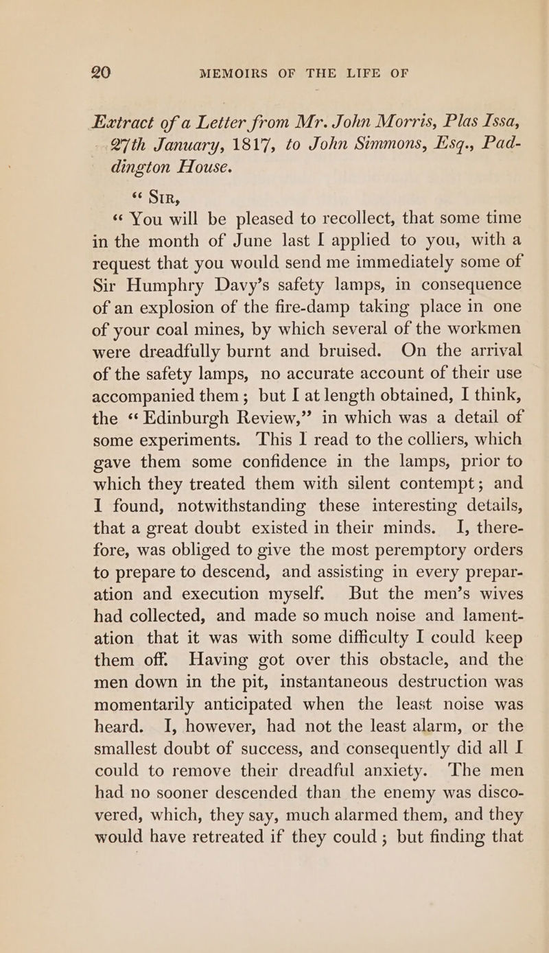 Extract of a Letter from Mr. John Morris, Plas Issa, 27th January, 1817, to John Simmons, Ksq., Pad- dington House. &lt;c Sir, ‘¢ You will be pleased to recollect, that some time in the month of June last I applied to you, with a request that you would send me immediately some of Sir Humphry Davy’s safety lamps, in consequence of an explosion of the fire-damp taking place in one of your coal mines, by which several of the workmen were dreadfully burnt and bruised. On the arrival of the safety lamps, no accurate account of their use accompanied them; but I at length obtained, I think, the ‘Edinburgh Review,” in which was a detail of some experiments. This | read to the colliers, which gave them some confidence in the lamps, prior to which they treated them with silent contempt; and I found, notwithstanding these interesting details, that a great doubt existed in their minds. I, there- fore, was obliged to give the most peremptory orders to prepare to descend, and assisting in every prepar- ation and execution myself. But the men’s wives had collected, and made so much noise and lament- ation that it was with some difficulty I could keep them off. Having got over this obstacle, and the men down in the pit, instantaneous destruction was momentarily anticipated when the least noise was heard. I, however, had not the least alarm, or the smallest doubt of success, and consequently did all I could to remove their dreadful anxiety. ‘The men had no sooner descended than the enemy was disco- vered, which, they say, much alarmed them, and they would have retreated if they could ; but finding that