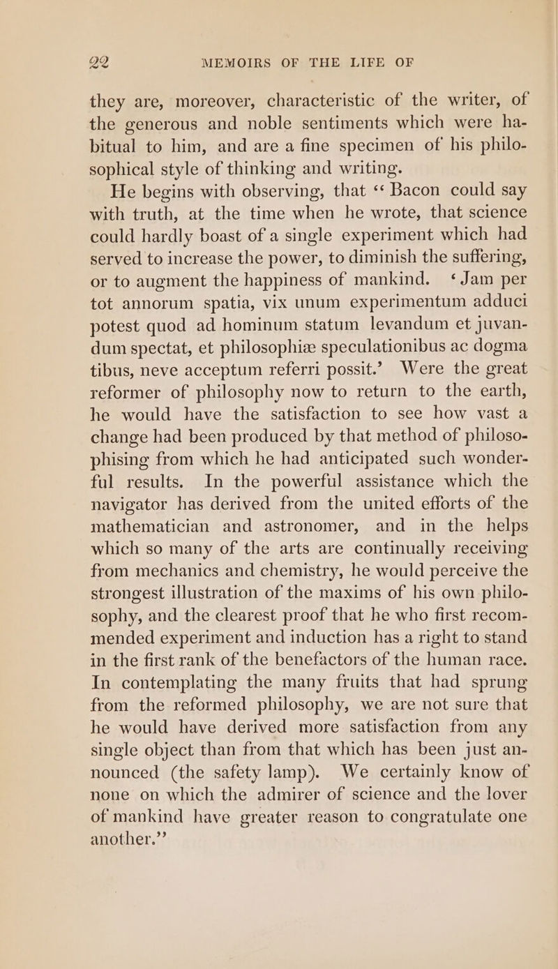 they are, moreover, characteristic of the writer, of the generous and noble sentiments which were ha- bitual to him, and are a fine specimen of his philo- sophical style of thinking and writing. He begins with observing, that ‘‘ Bacon could say with truth, at the time when he wrote, that science could hardly boast of a single experiment which had served to increase the power, to diminish the suffering, or to augment the happiness of mankind. ‘Jam per tot annorum spatia, vix unum experimentum adduci potest quod ad hominum statum levandum et juvan- dum spectat, et philosophize speculationibus ac dogma tibus, neve acceptum referri possit.’ Were the great reformer of philosophy now to return to the earth, he would have the satisfaction to see how vast a change had been produced by that method of philoso- phising from which he had anticipated such wonder- ful results. In the powerful assistance which the navigator has derived from the united efforts of the mathematician and astronomer, and in the helps which so many of the arts are continually receiving from mechanics and chemistry, he would perceive the strongest illustration of the maxims of his own philo- sophy, and the clearest proof that he who first recom- mended experiment and induction has a right to stand in the first rank of the benefactors of the human race. In contemplating the many fruits that had sprung from the reformed philosophy, we are not sure that he would have derived more satisfaction from any single object than from that which has been just an- nounced (the safety lamp). We certainly know of none on which the admirer of science and the lover of mankind have greater reason to congratulate one another.”