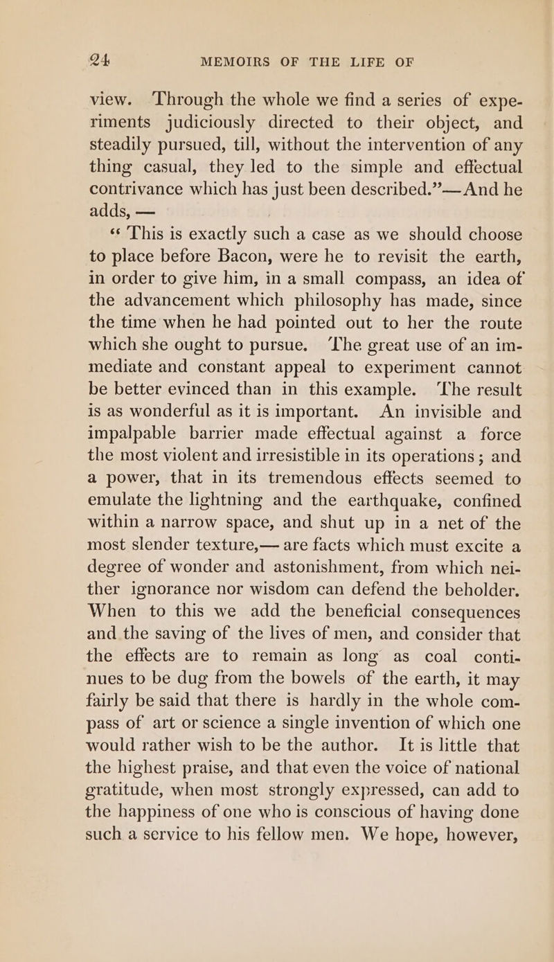 view. ‘Through the whole we find a series of expe- riments judiciously directed to their object, and steadily pursued, till, without the intervention of any thing casual, they led to the simple and effectual contrivance which has just been described.”—And he adds, — ‘‘ This is exactly such a case as we should choose to place before Bacon, were he to revisit the earth, in order to give him, in a small compass, an idea of the advancement which philosophy has made, since the time when he had pointed out to her the route which she ought to pursue. ‘The great use of an im- mediate and constant appeal to experiment cannot be better evinced than in this example. ‘The result is as wonderful as it is important. An invisible and impalpable barrier made effectual against a force the most violent and irresistible in its operations ; and a power, that in its tremendous effects seemed to emulate the lightning and the earthquake, confined within a narrow space, and shut up in a net of the most slender texture,— are facts which must excite a degree of wonder and astonishment, from which nei- ther ignorance nor wisdom can defend the beholder. When to this we add the beneficial consequences and the saving of the lives of men, and consider that the effects are to remain as long as coal conti- nues to be dug from the bowels of the earth, it may fairly be said that there is hardly in the whole com- pass of art or science a single invention of which one would rather wish to be the author. It is little that the highest praise, and that even the voice of national gratitude, when most strongly expressed, can add to the happiness of one who is conscious of having done such a service to his fellow men. We hope, however,