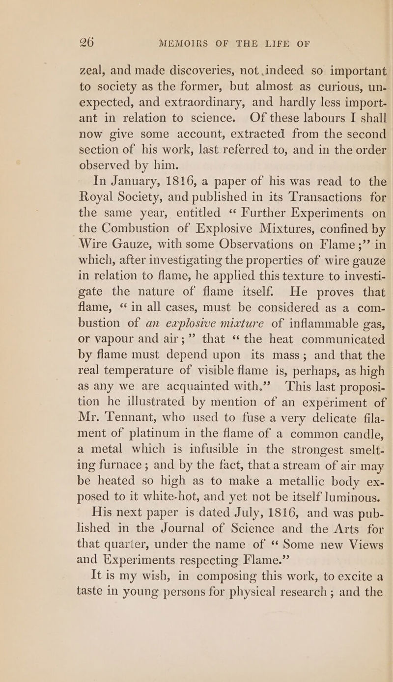 zeal, and made discoveries, not indeed so important to society as the former, but almost as curious, un- expected, and extraordinary, and hardly less import- ant in relation to science. Of these labours I shall now give some account, extracted from the second section of his work, last referred to, and in the order observed by him. In January, 1816, a paper of his was read to the Royal Society, and published in its Transactions for the same year, entitled ‘“ Further Experiments on the Combustion of Explosive Mixtures, confined by Wire Gauze, with some Observations on Flame ;’’ in which, after investigating the properties of wire gauze in relation to flame, he applied this texture to investi- gate the nature of flame itself. He proves that flame, ‘in all cases, must be considered as a com- bustion of an explosive mixture of inflammable gas, or vapour and air;” that “the heat communicated by flame must depend upon its mass; and that the real temperature of visible flame is, perhaps, as high as any we are acquainted with.” This last proposi- tion he illustrated by mention of an experiment of Mr. Tennant, who used to fuse a very delicate fila- ment of platinum in the flame of a common candle, a metal which is infusible in the strongest smelt- ing furnace ; and by the fact, that a stream of air may be heated so high as to make a metallic body ex- posed to it white-hot, and yet not be itself luminous. His next paper is dated July, 1816, and was pub- lished in the Journal of Science and the Arts for that quarter, under the name of ‘* Some new Views and Uxperiments respecting Flame.” It is my wish, in composing this work, to excite a taste in young persons for physical research ; and the