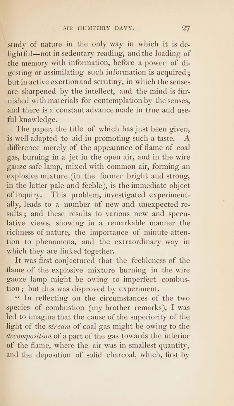 study of nature in the only way in which it is de- liehtful—not in sedentary reading, and the loading of the memory with information, before a power of di- gesting or assimilating such information is acquired ; but in active exertionand scrutiny, in which the senses are sharpened by the intellect, and the mind is fur- nished with materials for contemplation by the senses, and there is a constant advance made in true and use- ful knowledge. The paper, the title of which has just been given, is well adapted to aid in promoting such a taste. A difference merely of the appearance of flame of coal gas, burning in a jet in the open air, and in the wire gauze safe lamp, mixed with common air, forming an explosive mixture (in the former bright and strong, in the latter pale and feeble), is the immediate object of inquiry. This problem, investigated experiment- ally, leads to a number of new and unexpected re- sults; and these results to various new and specu- lative views, showing in a remarkable manner the richness of nature, the importance of minute atten- tion to phenomena, and the extraordinary way in which they are linked together. It was first conjectured that the feebleness of the flame of the explosive mixture burning in the wire gauze lamp might be owing to imperfect combus- tion; but this was disproved by experiment. «‘ In reflecting on the circumstances of the two species of combustion (my brother remarks), I was led to imagine that the cause of the superiority of the light of the stream of coal gas might be owing to the decomposition of a part of the gas towards the interior of the flame, where the air was in smallest quantity, and the deposition of solid charcoal, which, first by