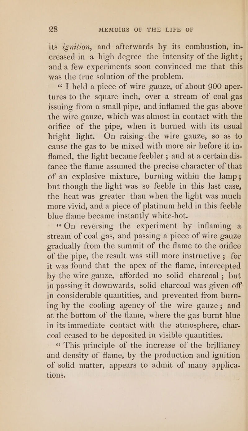 its zgnition, and afterwards by its combustion, in- creased in a high degree the intensity of the light ; and a few experiments soon convinced me that this was the true solution of the problem. ‘¢ T held a piece of wire gauze, of about 900 aper- tures to the square inch, over a stream of coal gas issuing from a small pipe, and inflamed the gas above the wire gauze, which was almost in contact with the orifice of the pipe, when it burned with its usual bright light. On raising the wire gauze, so as to cause the gas to be mixed with more air before it in- flamed, the light became feebler ; and at a certain dis- tance the flame assumed the precise character of that of an explosive mixture, burning within the lamp; but though the light was so feeble in this last case, the heat was greater than when the light was much more vivid, and a piece of platinum held in this feeble blue flame became instantly white-hot. ‘©On reversing the experiment by inflaming a stream of coal gas, and passing a piece of wire gauze gradually from the summit of the flame to the orifice of the pipe, the result was still more instructive ; for it was found that the apex of the flame, intercepted by the wire gauze, afforded no solid charcoal ; but in passing it downwards, solid charcoal was given off in considerable quantities, and prevented from burn- ing by the cooling agency of the wire gauze; and at the bottom of the flame, where the gas burnt blue in its immediate contact with the atmosphere, char- coal ceased to be deposited in visible quantities. ‘«‘ This principle of the increase of the brilliancy and density of flame, by the production and ignition of solid matter, appears to admit of many applica- tions.