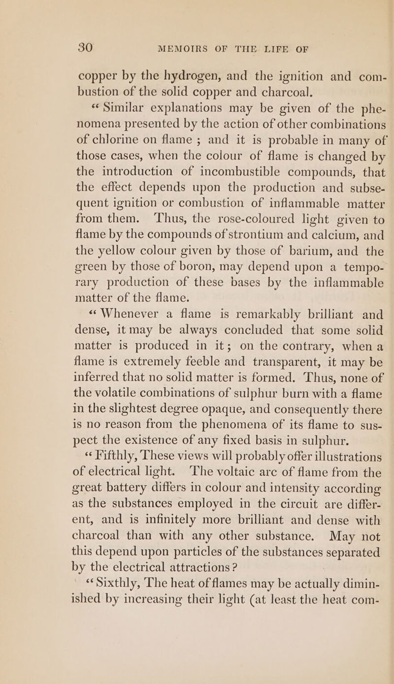 copper by the hydrogen, and the ignition and com- bustion of the solid copper and charcoal. «‘ Similar explanations may be given of the phe- nomena presented by the action of other combinations of chlorine on flame ; and it is probable in many of those cases, when the colour of flame is changed by the introduction of incombustible compounds, that the effect depends upon the production and subse- quent ignition or combustion of inflammable matter from them. ‘Thus, the rose-coloured light given to flame by the compounds of'strontium and calcium, and the yellow colour given by those of barium, and the green by those of boron, may depend upon a tempo- rary production of these bases by the inflammable matter of the flame. «‘Whenever a flame is remarkably brilliant and dense, it may be always concluded that some solid matter is produced in it; on the contrary, when a flame is extremely feeble and transparent, it may be inferred that no solid matter is formed. Thus, none of the volatile combinations of sulphur burn with a flame in the slightest degree opaque, and consequently there is no reason from the phenomena of its flame to sus- pect the existence of any fixed basis in sulphur. “ Fifthly, These views will probably offer illustrations of electrical ight. The voltaic arc of flame from the great battery differs in colour and intensity according as the substances employed in the circuit are differ- ent, and is infinitely more brilliant and dense with charcoal than with any other substance. May not this depend upon particles of the substances separated by the electrical attractions ? es Sixthly, The heat of flames may be advan dimin- ished by increasing their light (at least the heat com-