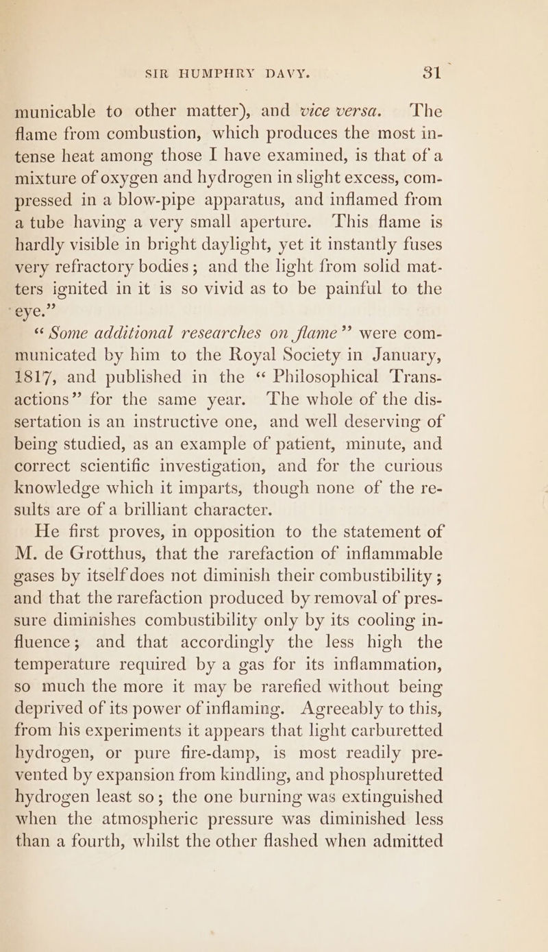 municable to other matter), and vice versa. ‘The flame from combustion, which produces the most in- tense heat among those I have examined, is that ofa mixture of oxygen and hydrogen in slight excess, com- pressed in a blow-pipe apparatus, and inflamed from a tube having a very small aperture. ‘This flame is hardly visible in bright daylight, yet it instantly fuses very refractory bodies; and the light from solid mat- ters ignited in it is so vivid as to be painful to the 2 eye. «¢ Some additional researches on flame’? were com- municated by him to the Royal Society in January, 1817, and published in the ‘ Philosophical Trans- actions” for the same year. The whole of the dis- sertation is an instructive one, and well deserving of being studied, as an example of patient, minute, and correct scientific investigation, and for the curious knowledge which it imparts, though none of the re- sults are of a brilliant character. He first proves, in opposition to the statement of M. de Grotthus, that the rarefaction of inflammable gases by itself does not diminish their combustibility ; and that the rarefaction produced by removal of pres- sure diminishes combustibility only by its cooling in- fluence; and that accordingly the less high the temperature required by a gas for its inflammation, so much the more it may be rarefied without being deprived of its power of inflaming. Agreeably to this, from his experiments it appears that light carburetted hydrogen, or pure fire-damp, is most readily pre- vented by expansion from kindling, and phosphuretted hydrogen least so; the one burning was extinguished when the atmospheric pressure was diminished less than a fourth, whilst the other flashed when admitted