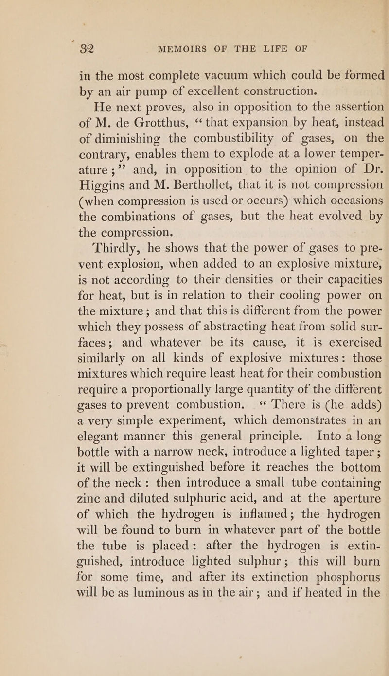 in the most complete vacuum which could be formed by an air pump of excellent construction. He next proves, also in opposition to the assertion of M. de Grotthus, “ that expansion by heat, instead of diminishing the combustibility of gases, on the contrary, enables them to explode at a lower temper- ature ;’’ and, in opposition to the opinion of Dr. Higgins and M. Berthollet, that it is not compression (when compression is used or occurs) which occasions the combinations of gases, but the heat evolved by the compression. Thirdly, he shows that the power of gases to pre- vent explosion, when added to an explosive mixture, is not according to their densities or their capacities for heat, but is in relation to their cooling power on the mixture; and that this is different from the power which they possess of abstracting heat from solid sur- faces; and whatever be its cause, it is exercised similarly on all kinds of explosive mixtures: those mixtures which require least heat for their combustion require a proportionally large quantity of the different gases to prevent combustion. ‘ There is (he adds) a very simple experiment, which demonstrates in an elegant manner this general principle. Into a long bottle with a narrow neck, introduce a lighted taper ; it will be extinguished before it reaches the bottom of the neck: then introduce a small tube containing zine and diluted sulphuric acid, and at the aperture of which the hydrogen is inflamed; the hydrogen will be found to burn in whatever part of the bottle the tube is placed: after the hydrogen is extin- guished, introduce lighted sulphur; this will burn for some time, and after its extinction phosphorus will be as luminous as in the air; and if heated in the