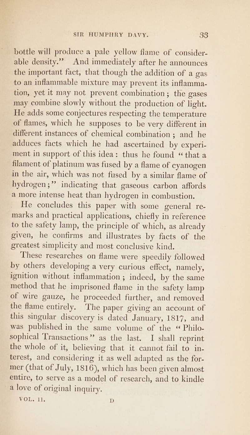 bottle will produce a pale yellow flame of consider- able density.”” And immediately after he announces the important fact, that though the addition of a gas to an inflammable mixture may prevent its inflamma- tion, yet it may not prevent combination; the gases may combine slowly without the production of light. He adds some conjectures respecting the temperature of flames, which he supposes to be very different in different instances of chemical combination ; and he adduces facts which he had ascertained by experi- ment in support of this idea: thus he found “that a filament of platinum was fused by a flame of cyanogen in the air, which was not fused by a similar flame of hydrogen ;”’ indicating that gaseous carbon affords a more intense heat than hydrogen in combustion. He concludes this paper with some general re- marks and practical applications, chiefly in reference to the satety lamp, the principle of which, as already given, he confirms and illustrates by facts of the greatest simplicity and most conclusive kind. These researches on flame were speedily followed by others developing a very curious effect, namely, ignition without inflammation ; indeed, by the same method that he imprisoned flame in the safety lamp of wire gauze, he proceeded further, and removed the flame entirely. The paper giving an account of this singular discovery is dated January, 1817, and was published in the same volume of the * Philo- sophical Transactions” as the last. I shall reprint the whole of it, believing that it cannot fail to in- terest, and considering it as well adapted as the for- mer (that of July, 1816), which has been given almost entire, to serve as a model of research, and to kindle a love of original inquiry. VOL. il. D