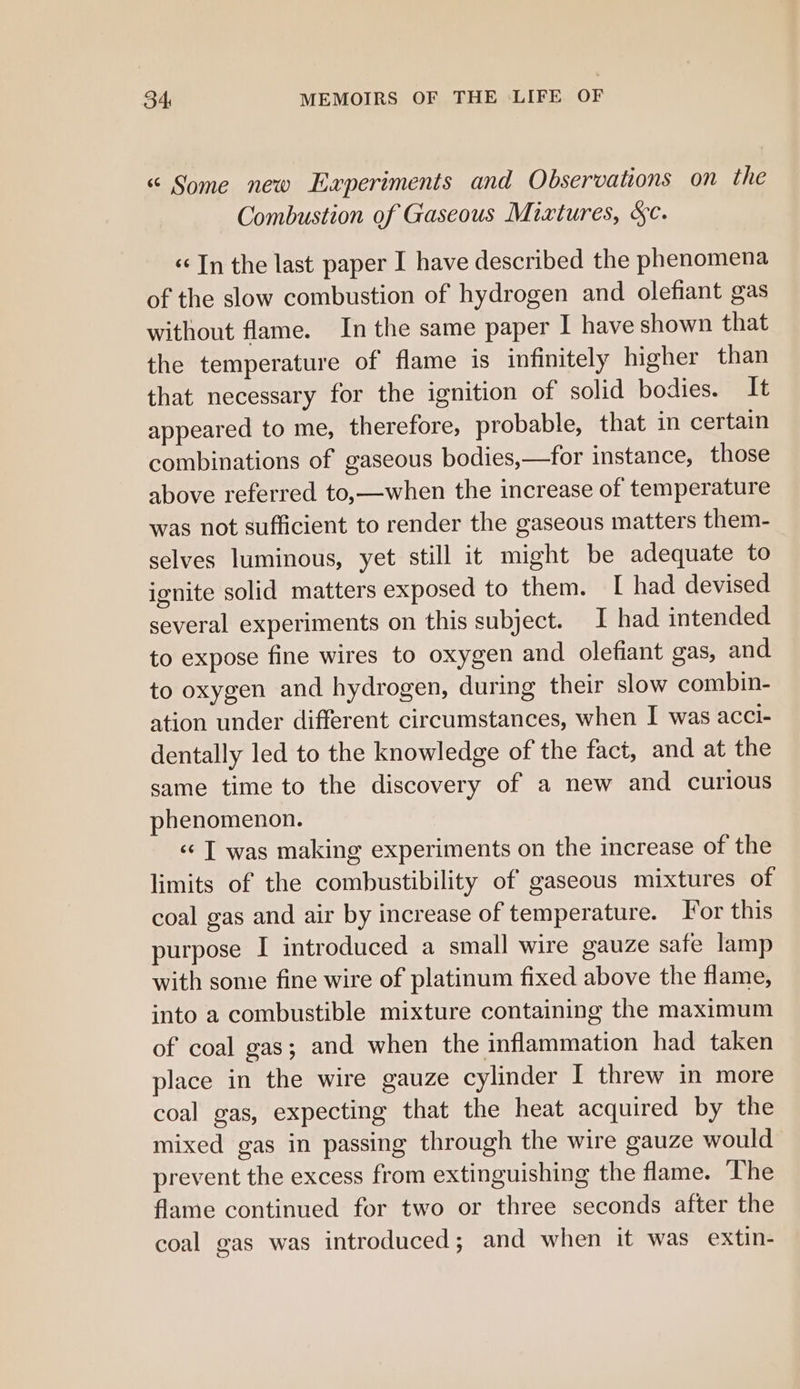 “ Some new Experiments and Observations on the Combustion of Gaseous Mixtures, &amp;c. «In the last paper I have described the phenomena of the slow combustion of hydrogen and olefiant gas without flame. In the same paper I have shown that the temperature of flame is infinitely higher than that necessary for the ignition of solid bodies. It appeared to me, therefore, probable, that in certain combinations of gaseous bodies,—for instance, those above referred to,—when the increase of temperature was not sufficient to render the gaseous matters them- selves luminous, yet still it might be adequate to ignite solid matters exposed to them. [ had devised several experiments on this subject. I had intended to expose fine wires to oxygen and olefiant gas, and to oxygen and hydrogen, during their slow combin- ation under different circumstances, when I was acci- dentally led to the knowledge of the fact, and at the same time to the discovery of a new and curious phenomenon. «« T was making experiments on the increase of the limits of the combustibility of gaseous mixtures of coal gas and air by increase of temperature. or this purpose I introduced a small wire gauze safe lamp with some fine wire of platinum fixed above the flame, into a combustible mixture containing the maximum of coal gas; and when the inflammation had taken place in the wire gauze cylinder I threw in more coal gas, expecting that the heat acquired by the mixed gas in passing through the wire gauze would prevent the excess from extinguishing the flame. The flame continued for two or three seconds after the coal gas was introduced; and when it was extin-