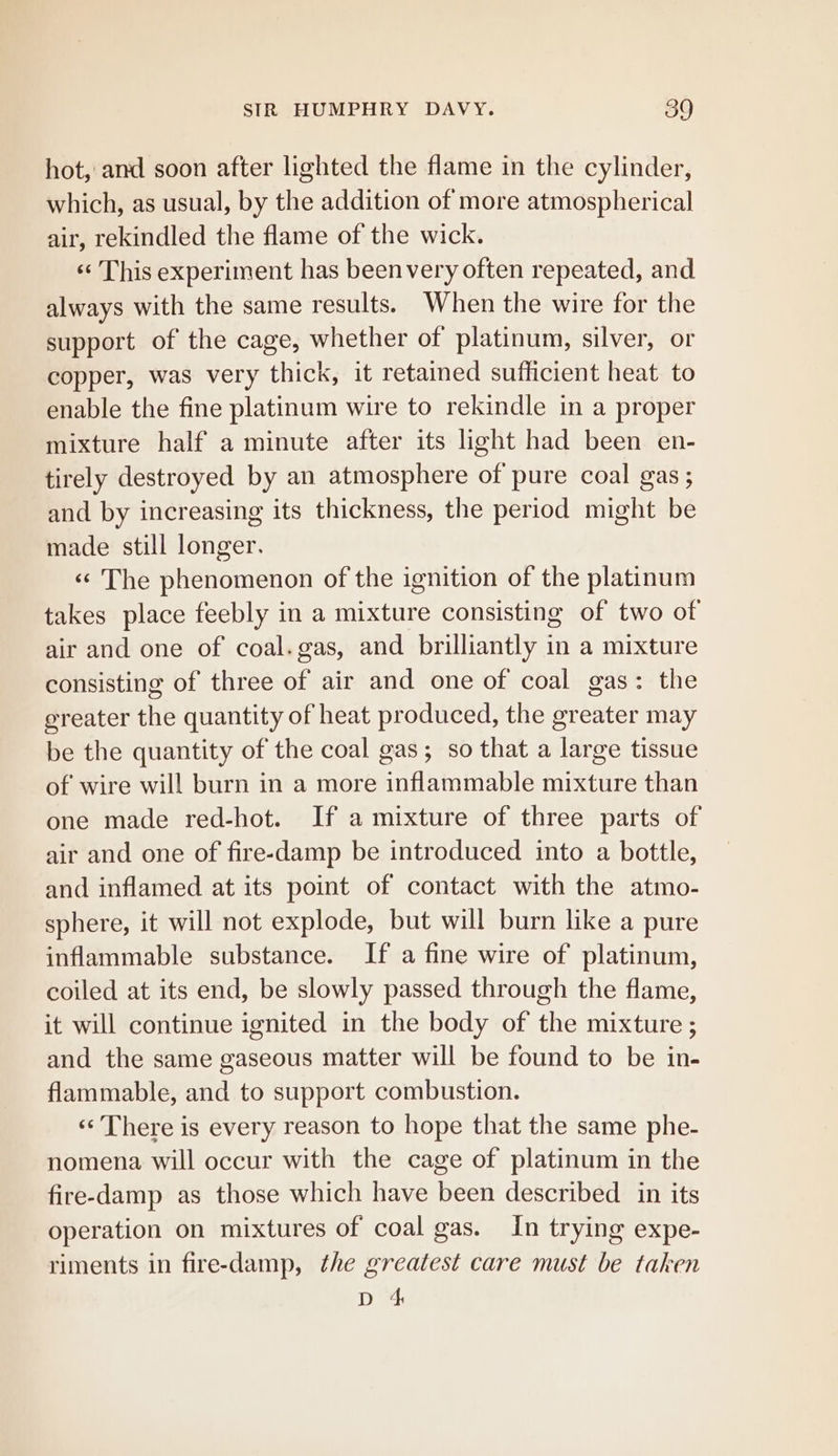 hot, and soon after lighted the flame in the cylinder, which, as usual, by the addition of more atmospherical air, rekindled the flame of the wick. «‘ This experiment has beenvery often repeated, and always with the same results. When the wire for the support of the cage, whether of platinum, silver, or copper, was very thick, it retained sufficient heat to enable the fine platinum wire to rekindle in a proper mixture half a minute after its light had been en- tirely destroyed by an atmosphere of pure coal gas; and by increasing its thickness, the period might be made still longer. «¢ The phenomenon of the ignition of the platinum takes place feebly in a mixture consisting of two of air and one of coal.gas, and brilliantly in a mixture consisting of three of air and one of coal gas: the greater the quantity of heat produced, the greater may be the quantity of the coal gas; so that a large tissue of wire will burn in a more inflammable mixture than one made red-hot. If a mixture of three parts of air and one of fire-damp be introduced into a bottle, and inflamed at its point of contact with the atmo- sphere, it will not explode, but will burn like a pure inflammable substance. If a fine wire of platinum, coiled at its end, be slowly passed through the flame, it will continue ignited in the body of the mixture ; and the same gaseous matter will be found to be in- flammable, and to support combustion. ‘«‘ There is every reason to hope that the same phe- nomena will occur with the cage of platinum in the fire-damp as those which have been described in its operation on mixtures of coal gas. In trying expe- riments in fire-damp, the greatest care must be taken D 4