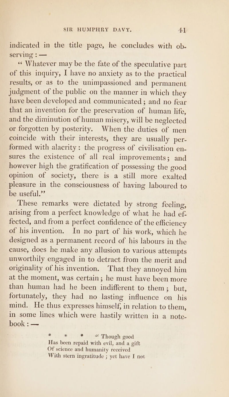indicated in the title page, he concludes with ob- serving : — ‘«‘ Whatever may be the fate of the speculative part of this inquiry, I have no anxiety as to the practical results, or as to the unimpassioned and permanent judgment of the public on the manner in which they have been developed and communicated ; and no fear that an invention for the preservation of human life, and the diminution of human misery, will be neglected or forgotten by posterity. When the duties of men coincide with their interests, they are usually per- formed with alacrity: the progress of’ civilisation en- sures the existence of all real improvements; and however high the gratification of possessing the good opinion of society, there is a still more exalted pleasure in the consciousness of having laboured to be useful.” These remarks were dictated by strong feeling, arising from a perfect knowledge of what he had ef. fected, and from a perfect confidence of the efficiency of his invention. In no part of his work, which he designed as a permanent record of his labours in the cause, does he make any allusion to various attempts unworthily engaged in to detract from the merit and originality of his invention, ‘That they annoyed him at the moment, was certain; he must have been more than human had he been indifferent to them; but, fortunately, they had no lasting influence on his mind. He thus expresses himself, in relation to them, in some lines which were hastily written in a note- book :— . * : ‘* Though good Has been repaid with evil, and a gift Of science and humanity received With stern ingratitude ; yet have I not