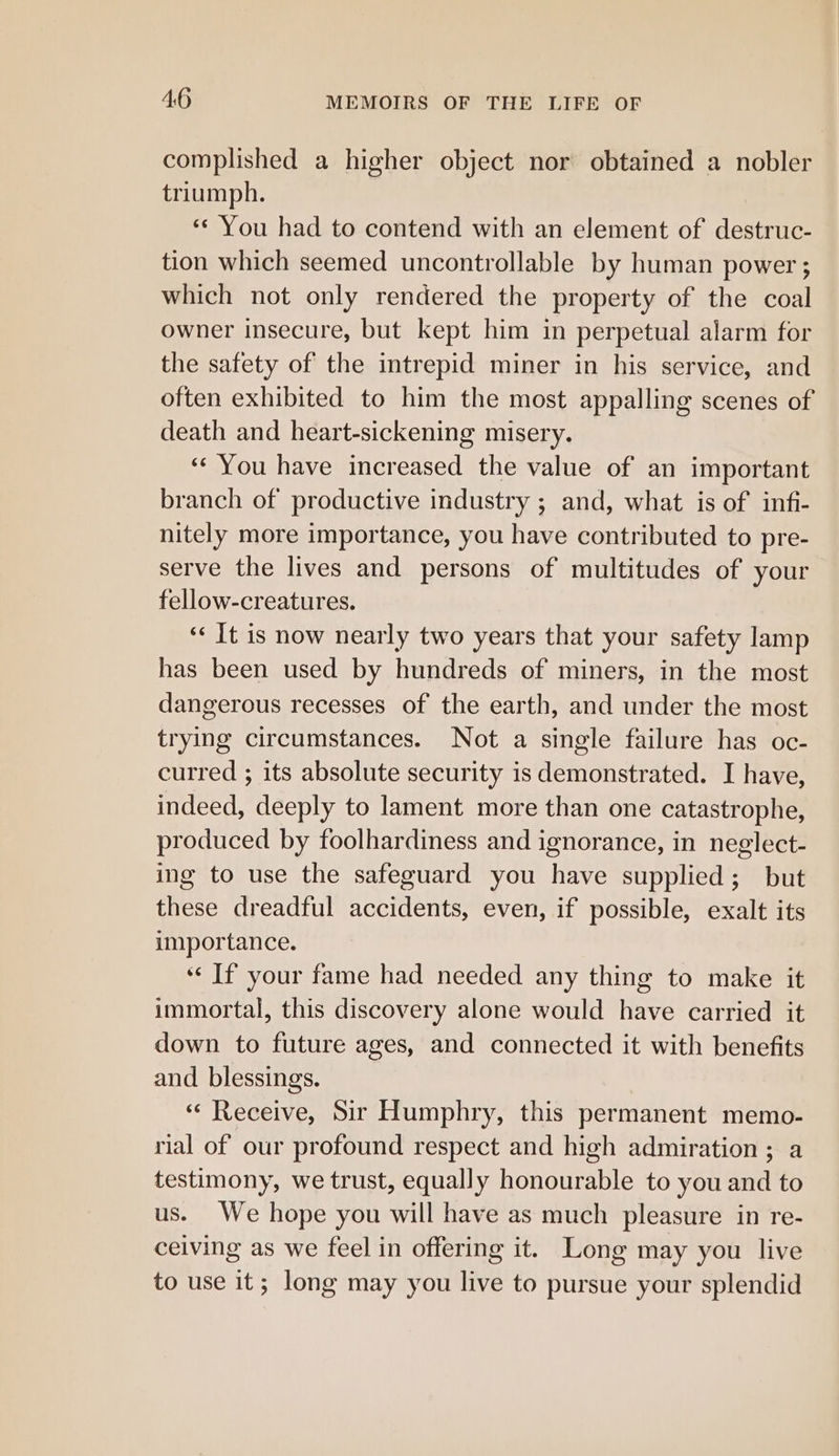 complished a higher object nor obtained a nobler triumph. ‘¢ You had to contend with an element of destruc- tion which seemed uncontrollable by human power ; which not only rendered the property of the coal owner insecure, but kept him in perpetual alarm for the safety of the intrepid miner in his service, and often exhibited to him the most appalling scenes of death and heart-sickening misery. «‘ You have increased the value of an important branch of productive industry ; and, what is of infi- nitely more importance, you have contributed to pre- serve the lives and persons of multitudes of your fellow-creatures. «It is now nearly two years that your safety lamp has been used by hundreds of miners, in the most dangerous recesses of the earth, and under the most trying circumstances. Not a single failure has oc- curred ; its absolute security is demonstrated. I have, indeed, deeply to lament more than one catastrophe, produced by foolhardiness and ignorance, in neglect- ing to use the safeguard you have supplied; but these dreadful accidents, even, if possible, exalt its importance. ‘“¢ If your fame had needed any thing to make it immortal, this discovery alone would have carried it down to future ages, and connected it with benefits and blessings. “¢ Receive, Sir Humphry, this permanent memo- rial of our profound respect and high admiration; a testimony, we trust, equally honourable to you and to us. We hope you will have as much pleasure in re- ceiving as we feel in offering it. Long may you live to use it; long may you live to pursue your splendid