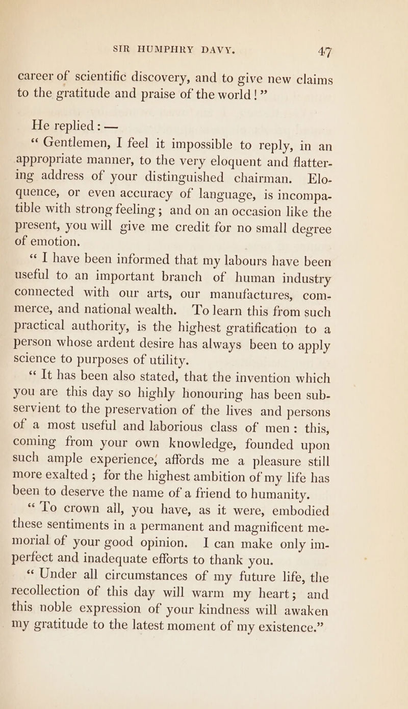 career of scientific discovery, and to give new claims to the gratitude and praise of the world! ” He replied : — ‘* Gentlemen, I feel it impossible to reply, in an appropriate manner, to the very eloquent and flatter- ing address of your distinguished chairman. Elo- quence, or even accuracy of language, is incompa- tible with strong feeling ; and on an occasion like the present, you will give me credit for no small degree of emotion. ‘« I have been informed that my labours have been useful to an important branch of human industry connected with our arts, our manufactures, com- merce, and national wealth. To learn this from such practical authority, is the highest gratification to a person whose ardent desire has always been to apply science to purposes of utility. “‘ It has been also stated, that the invention which you are this day so highly honouring has been sub- servient to the preservation of the lives and persons of a most useful and laborious class of men: this, coming from your own knowledge, founded upon such ample experience; affords me a pleasure still more exalted ; for the highest ambition of my life has been to deserve the name ofa friend to humanity. “To crown ail, you have, as it were, embodied these sentiments in a permanent and magnificent me- morial of your good opinion. I can make only im- perfect and inadequate efforts to thank you. ‘“ Under all circumstances of my future life, the recollection of this day will warm my heart; and this noble expression of your kindness will awaken _ Iny gratitude to the latest moment of my existence.”