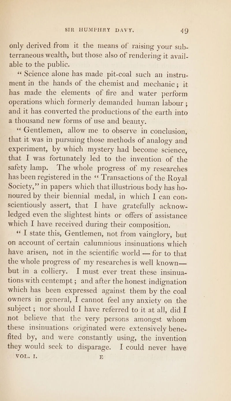only derived from it the means of raising your sub- terraneous wealth, but those also of rendering it avail- able to the public. «© Science alone has made pit-coal such an instru- ment in the hands of the chemist and mechanic; it has made the elements of fire and water perform operations which formerly demanded human labour ; and it has converted the productions of the earth into a thousand new forms of use and beauty. “© Gentlemen, allow me to observe in conclusion, that it was in pursuing those methods of analogy and experiment, by which mystery had become science, that I was fortunately led to the invention of the safety lamp. The whole progress of my researches has been registered in the ‘ Transactions of the Royal Society,” in papers which that illustrious body has ho- noured by their biennial medal, in which I can con- scientiously assert, that I have gratefully acknow- ledged even the slightest hints or offers of assistance which I have received during their composition. ‘¢ T state this, Gentlemen, not from vainglory, but on account of certain calumnious insinuations which have arisen, not in the scientific world — for to that the whole progress of my researches is well known— but in a colliery. I must ever treat these insinua- tions with centempt ; and after the honest indignation which has been expressed against them by the coal owners in general, I cannot feel any anxiety on the subject ; nor should I have referred to it at all, did I not believe that the very persons amongst whom these insinuations originated were extensively bene- fited by, and were constantly using, the invention they would seek to disparage. I saul never have VOL. I. E