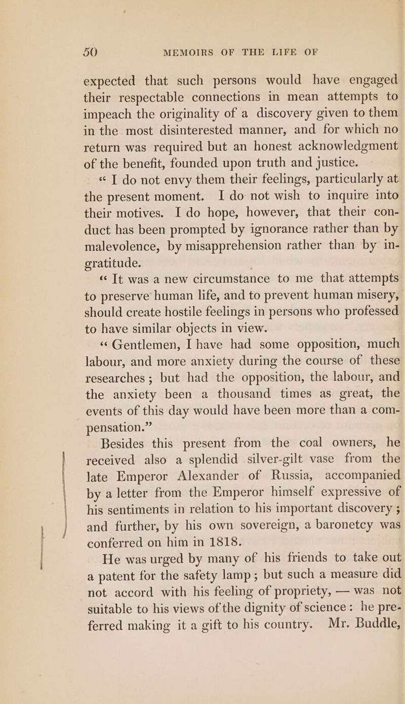 expected that such persons would have engaged their respectable connections in mean attempts to impeach the originality of a discovery given to them in the most disinterested manner, and for which no return was required but an honest acknowledgment of the benefit, founded upon truth and justice. « T do not envy them their feelings, particularly at the present moment. I do not wish to inquire into their motives. I do hope, however, that their con- duct has been prompted by ignorance rather than by malevolence, by misapprehension rather than by in- gratitude. | «&lt; It was a new circumstance to me that attempts to preserve human life, and to prevent human misery, should create hostile feelings in persons who professed to have similar objects in view. ‘© Gentlemen, I have had some opposition, much labour, and more anxiety during the course of these researches ; but had the opposition, the labour, and the anxiety been a thousand times as great, the events of this day would have been more than a com- pensation.” Besides this present from the coal owners, he received also a splendid silver-gilt vase from the late Emperor Alexander of Russia, accompanied by a letter from the Emperor himself expressive of his sentiments in relation to his important discovery ; and further, by his own sovereign, a baronetcy was conferred on him in 13818. He was urged by many of his friends to take out a patent for the safety lamp; but such a measure did not accord with his feeling of propriety, — was not suitable to his views of the dignity of science: he pre- ferred making it a gift to his country. Mr. Buddle,