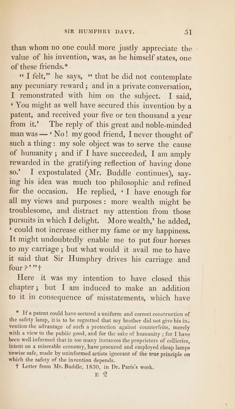 than whom no one could more justly appreciate the value of his invention, was, as he himself states, one of these friends.* «T felt,” he says, “ that he did not contemplate any pecuniary reward; and in a private conversation, I remonstrated with him on the subject. I said, ‘ You might as well have secured this invention by a patent, and received your five or ten thousand a year from it.” The reply of this great and noble-minded man was — ‘No! my good friend, I never thought of such a thing: my sole object was to serve the cause of humanity ; and if I have succeeded, I am amply rewarded in the gratifying reflection of having done so. I expostulated (Mr. Buddle continues), say- ing his idea was much too philosophic and refined for the occasion. He replied, «I have enough for all my views and purposes: more wealth might be troublesome, and distract my attention from those pursuits in which I delight. More wealth,’ he added, ‘ could not increase either my fame or my happiness. It might undoubtedly enable me to put four horses to my carriage ; but what would it avail me to have it said that Sir Humphry drives his carriage and four ?’?”t Here it was my intention to have closed this chapter; but I am induced to make an addition to it in consequence of misstatements, which have * Ifa patent could have secured a uniform and correct construction of the safety lamp, itis to be regretted that my brother did not give his in- vention the advantage of such a protection against counterfeits, merely with a view to the public good, and for the sake of humanity ; for I have been well informed that in too many instances the proprietors of collieries, intent on a miserable economy, have procured and employed cheap lamps nowise safe, made by uninformed artists ignorant of the true principle on which the safety of the invention depends. T Letter from Mr. Buddle, 1830, in Dr. Paris’s work. E 2
