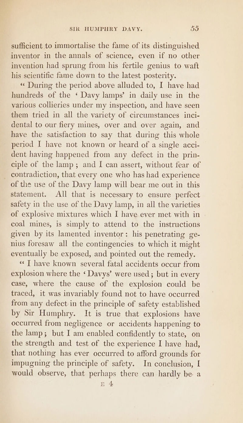 sufficient to immortalise the fame of its distinguished inventor in the annals of science, even if no other invention had sprung from his fertile genius to waft his scientific fame down to the latest posterity. «¢ During the period above alluded to, I have had hundreds of the ‘ Davy lamps’ in daily use in the various collieries under my inspection, and have seen them tried in all the variety of circumstances inci- dental to our fiery mines, over and over again, and have the satisfaction to say that during this whole period I have not known or heard of a single acci- dent having happened from any defect in the prin- ciple of the lamp; and I can assert, without fear of _ contradiction, that every one who has had experience of the use of the Davy lamp will bear me out in this statement. All that is necessary to ensure perfect safety in the use of the Davy lamp, in all the varieties of explosive mixtures which I have ever met with in coal mines, is simply to attend to the instructions given by its lamented inventor: his penetrating ge- nius foresaw all the contingencies to which it might eventually be exposed, and pointed out the remedy. «« T have known several fatal accidents occur from explosion where the ‘ Davys’ were used; but in every case, where the cause of the explosion could be traced, it was invariably found not to have occurred from any defect in the principle of safety established by Sir Humphry. It is true that explosions have occurred from negligence or accidents happening to the lamp; but I am enabled confidently to state, on the strength and test of the experience I have had, that nothing has ever occurred to afford grounds for impugning the principle of safety. In conclusion, I would observe, that perhaps there can hardly be a E 4