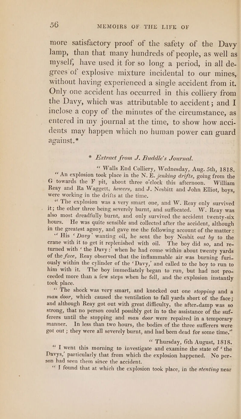 more satisfactory proof of the safety of the Davy Jamp, than that many hundreds of people, as well as myself, have used it for so long a period, in all de- grees of explosive mixture incidental to our mines, without having experienced a single accident from it. Only one accident has occurred in this colliery from the Davy, which was attributable to accident 2 cance inclose a copy of the minutes of the circumstance, as entered in my journal at the time, to show how acci- dents may happen which no human power can guard against.* * Extract from J. Buddle’s Journal. ““ Walls End Colliery, Wednesday, Aug. 5th, 1818. ** An explosion took place in the N. E. jenking drifts, going from the G towards the F pit, about three o’clock this afternoon. William Reay and Ra Waggett, hewers, and J. Nesbitt and John Elliot, boys, were working in the drifts at the time. “‘ The explosion was a very smart one, and W. Reay only survived it; the other three being severely burnt, and suffocated. W. Reay was also most dreadfully burnt, and only survived the accident twenty-six hours. He was quite sensible and collected after the accident, although in the greatest agony, and gave me the following account of the matter : ‘“ His ‘ Davy’ wanting oil, he sent the boy Nesbit out by to the crane with it to get it replenished with oil. The boy did so, and re- turned with ‘ the Davy :’ when he had come within about twenty yards of the face, Reay observed that the inflammable air was burning furi- ously within the cylinder of the ‘Davy,’ and called to the boy to run to him with it. The boy immediately began to run, but had not pro- ceeded more than a few steps when he fell, and the explosion instantly took place. “The shock was very smart, and knocked out one stopping and a man door, which caused the ventilation to fall yards short of the face; and although Reay got out with great difficulty, the after-damp was so strong, that no person could possibly get in to the assistance of the suf- ferers until the stopping and man door were repaired in a temporary manner. In less than two hours, the bodies of the three sufferers were got out ; they were all severely burnt, and had been dead for some time.” “ Thursday, 6th August, 1818. “I went this morning to investigate and examine the state of ‘ the Davys,’ particularly that from which the explosion happened. No per- son had seen them since the accident. ‘“ T found that at which the explosion took place, in the stenting near