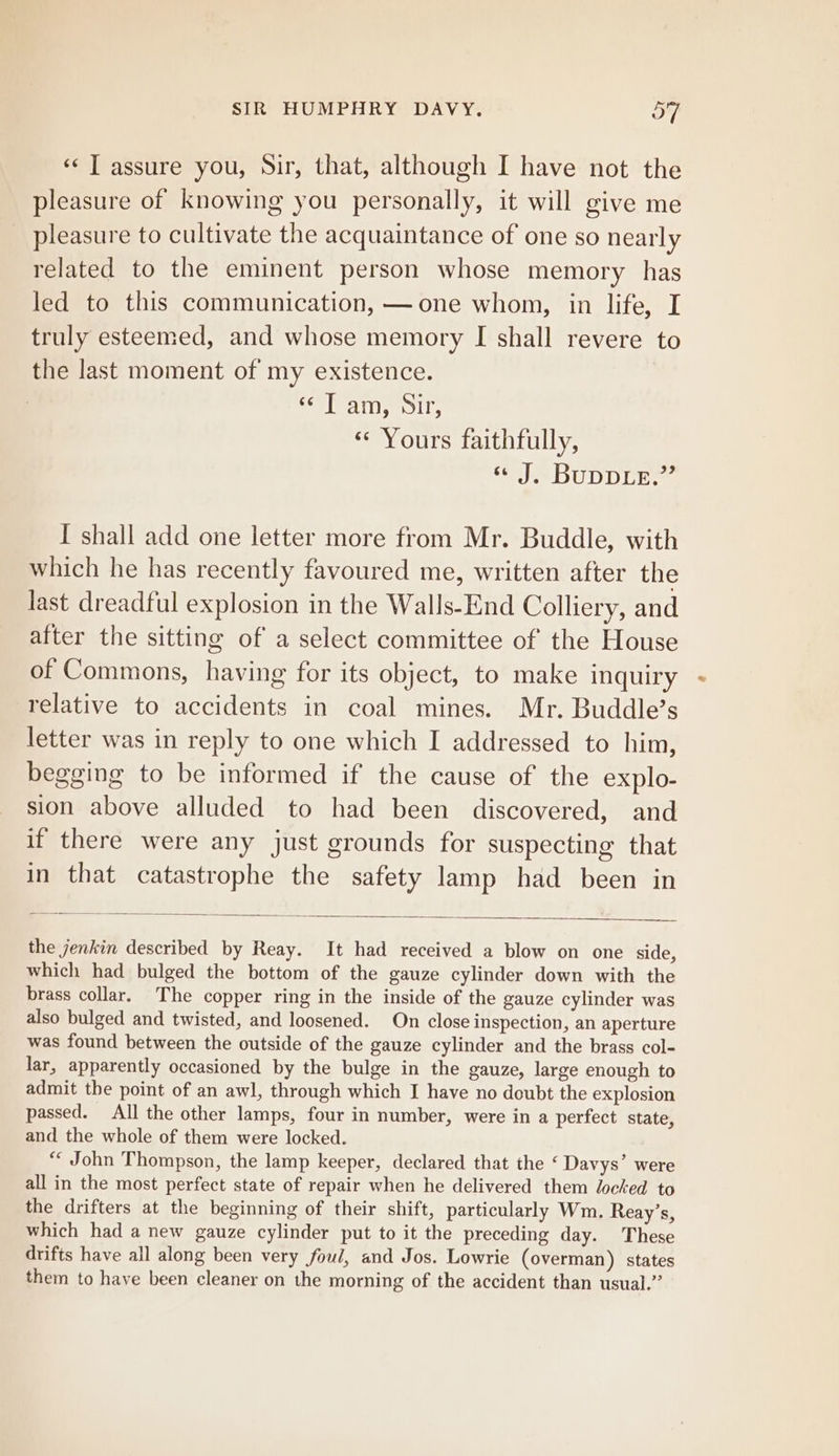 ‘¢ T assure you, Sir, that, although I have not the pleasure of knowing you personally, it will give me pleasure to cultivate the acquaintance of one so nearly related to the eminent person whose memory has led to this communication, —one whom, in life, I truly esteemed, and whose memory I shall revere to the last moment of my existence. eT am, Sir, * Yours faithfully, ee bUD DEE I shall add one letter more from Mr. Buddle, with which he has recently favoured me, written after the last dreadful explosion in the Walls-End Colliery, and after the sitting of a select committee of the House of Commons, having for its object, to make inquiry relative to accidents in coal mines. Mr. Buddle’s letter was in reply to one which I addressed to him, begging to be informed if the cause of the explo- sion above alluded to had been discovered, and if there were any just grounds for suspecting that in that catastrophe the safety lamp had been in the jenkin described by Reay. It had received a blow on one side, which had bulged the bottom of the gauze cylinder down with the brass collar. The copper ring in the inside of the gauze cylinder was also bulged and twisted, and loosened. On close inspection, an aperture was found between the outside of the gauze cylinder and the brass col- lar, apparently occasioned by the bulge in the gauze, large enough to admit the point of an awl, through which I have no doubt the explosion passed. All the other lamps, four in number, were in a perfect state, and the whole of them were locked. ** John Thompson, the lamp keeper, declared that the ‘ Davys’ were all in the most perfect state of repair when he delivered them locked to the drifters at the beginning of their shift, particularly Wm. Reay’s, which had a new gauze cylinder put to it the preceding day. These drifts have all along been very foul, and Jos. Lowrie (overman) states them to have been cleaner on the morning of the accident than usual.”