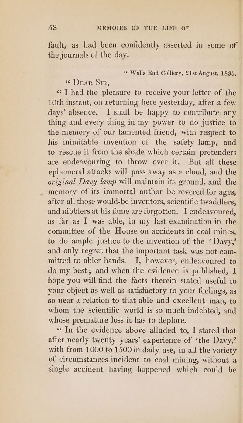 fault, as had been confidently asserted in some of the journals of the day. “ Walls End Colliery, 21st August, 1835, &lt;¢ Dear SIR, ‘¢ J had the pleasure to receive your letter of the 10th instant, on returning here yesterday, after a few days’ absence. I shall be happy to contribute any thing and every thing in my power to do justice to the memory of our lamented friend, with respect to his inimitable invention of the safety lamp, and to rescue it from the shade which certain pretenders are endeavouring to throw over it. But ail these ephemeral attacks will pass away as a cloud, and the original Davy lamp will maintain its ground, and the _ memory of its immortal author be revered for ages, after all those would-be inventors, scientific twaddlers, and nibblers at his fame are forgotten. I endeavoured, as far as I was able, in my last examination in the committee of the House on accidents in coal mines, to do ample justice to the invention of the ‘ Davy,’ and only regret that the important task was not com- mitted to abler hands. I, however, endeavoured to do my best; and when the evidence is published, I hope you will find the facts therein stated useful to your object as well as satisfactory to your feelings, as so near a relation to that able and excellent man, to whom the scientific world is so much indebted, and whose premature loss it. has to deplore. ‘¢ In the evidence above alluded to, I stated that after nearly twenty years’ experience of ‘the Davy,’ with from 1000 to 1500 in daily use, in all the variety of circumstances incident to coal mining, without a single accident having happened which could be