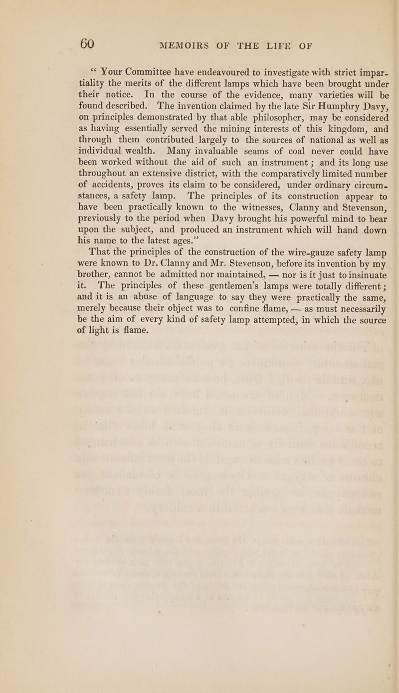 “‘ Your Committee have endeavoured to investigate with strict impar- tiality the merits of the different lamps which have been brought under their notice. In the course of the evidence, many varieties will be found described. The invention claimed by the late Sir Humphry Davy, on principles demonstrated by that able philosopher, may be considered as having essentially served the mining interests of this kingdom, and through them contributed largely to the sources of national as well as individual wealth. Many invaluable seams of coal never could have been worked without the aid of such an instrument ; and its long use throughout an extensive district, with the comparatively limited number of accidents, proves its claim to be considered, under ordinary circum. stances, a safety lamp. The principles of its construction appear to have been practically known to the witnesses, Clanny and Stevenson, previously to the period when Davy brought his powerful mind to bear upon the subject, and produced an instrument which will hand down his name to the latest ages.” That the principles of the construction of the wire-gauze safety lamp _ were known to Dr. Clanny and Mr. Stevenson, before its invention by my brother, cannot be admitted nor maintained, — nor is it just to insinuate it. The principles of these gentlemen’s lamps were totally different ; and it is an abuse of language to say they were practically the same, merely because their object was to confine flame, — as must necessarily be the aim of every kind of safety lamp attempted, in which the source of light is flame.