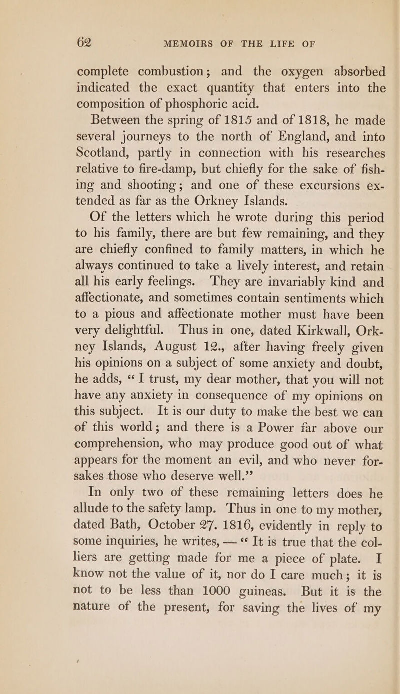 complete combustion; and the oxygen absorbed indicated the exact quantity that enters into the composition of phosphoric acid. Between the spring of 1815 and of 1818, he made several journeys to the north of England, and into Scotland, partly in connection with his researches relative to fire-damp, but chiefly for the sake of fish- ing and shooting; and one of these excursions ex- tended as far as the Orkney Islands. Of the letters which he wrote during this period to his family, there are but few remaining, and they are chiefly confined to family matters, in which he always continued to take a lively interest, and retain all his early feelings. They are invariably kind and affectionate, and sometimes contain sentiments which to a pious and affectionate mother must have been very delightful. Thus in one, dated Kirkwall, Ork- ney Islands, August 12., after having freely given his opinions on a subject of some anxiety and doubt, he adds, “I trust, my dear mother, that you will not have any anxiety in consequence of my opinions on this subject. It is our duty to make the best we can of this world; and there is a Power far above our comprehension, who may produce good out of what appears for the moment an evil, and who never for- sakes those who deserve well.” In only two of these remaining letters does he allude to the safety lamp. Thus in one to my mother, dated Bath, October 27. 1816, evidently in reply to some inquiries, he writes, — * It is true that the col- liers are getting made for me a piece of plate. I know not the value of it, nor do I care much; it is not to be less than 1000 guineas. But it is the nature of the present, for saving the lives of my