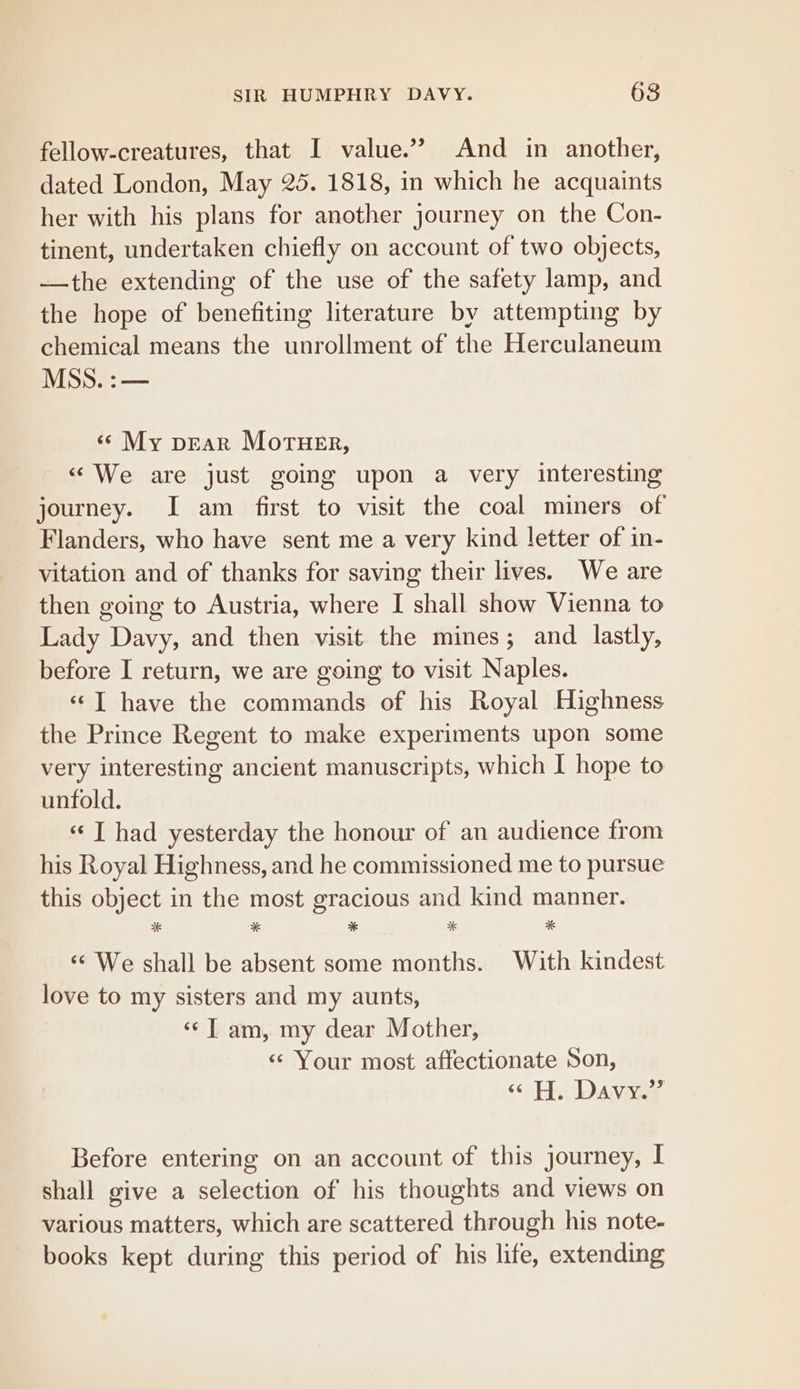 fellow-creatures, that I value.’”? And in another, dated London, May 25. 1818, in which he acquaints her with his plans for another journey on the Con- tinent, undertaken chiefly on account of two objects, —the extending of the use of the safety lamp, and the hope of benefiting literature by attempting by chemical means the unrollment of the Herculaneum MSS. :— «© My pear Moruer, «We are just going upon a very interesting journey. I am first to visit the coal miners of Flanders, who have sent me a very kind letter of in- vitation and of thanks for saving their lives. We are then going to Austria, where I shall show Vienna to Lady Davy, and then visit the mines; and lastly, before I return, we are going to visit Naples. «© T have the commands of his Royal Highness the Prince Regent to make experiments upon some very interesting ancient manuscripts, which I hope to unfold. «‘T had yesterday the honour of an audience from his Royal Highness, and he commissioned me to pursue this object in the most gracious and kind manner. %* * * “K * ‘«¢ We shall be absent some months. With kindest love to my sisters and my aunts, ‘¢T am, my dear Mother, «« Your most affectionate Son, “ H. Davy.” Before entering on an account of this journey, I shall give a selection of his thoughts and views on various matters, which are scattered through his note- books kept during this period of his life, extending
