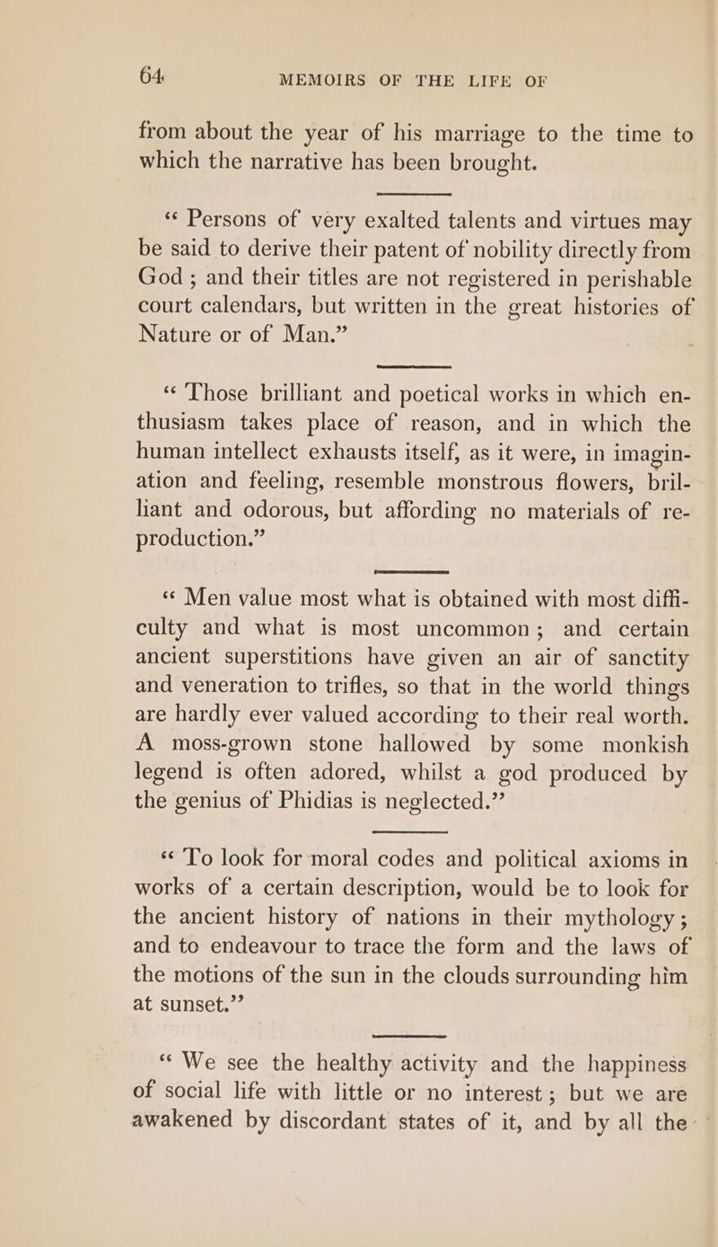 from about the year of his marriage to the time to which the narrative has been brought. ‘‘ Persons of' very exalted talents and virtues may be said to derive their patent of nobility directly from God ; and their titles are not registered in perishable court calendars, but written in the great histories of Nature or of Man.” ‘¢ Those brilliant and poetical works in which en- thusiasm takes place of reason, and in which the human intellect exhausts itself; as it were, in imagin- ation and feeling, resemble monstrous flowers, bril- hant and odorous, but affording no materials of re- production.” «¢ Men value most what is obtained with most diffi- culty and what is most uncommon; and certain ancient superstitions have given an air of sanctity and veneration to trifles, so that in the world things are hardly ever valued according to their real worth. A moss-grown stone hallowed by some monkish legend is often adored, whilst a god produced by the genius of Phidias is neglected.” ** To look for moral codes and political axioms in works of a certain description, would be to look for the ancient history of nations in their mythology ; and to endeavour to trace the form and the laws of the motions of the sun in the clouds surrounding him at sunset.”’ ‘“‘ We see the healthy activity and the happiness of social life with little or no interest ; but we are awakened by discordant states of it, and by all the