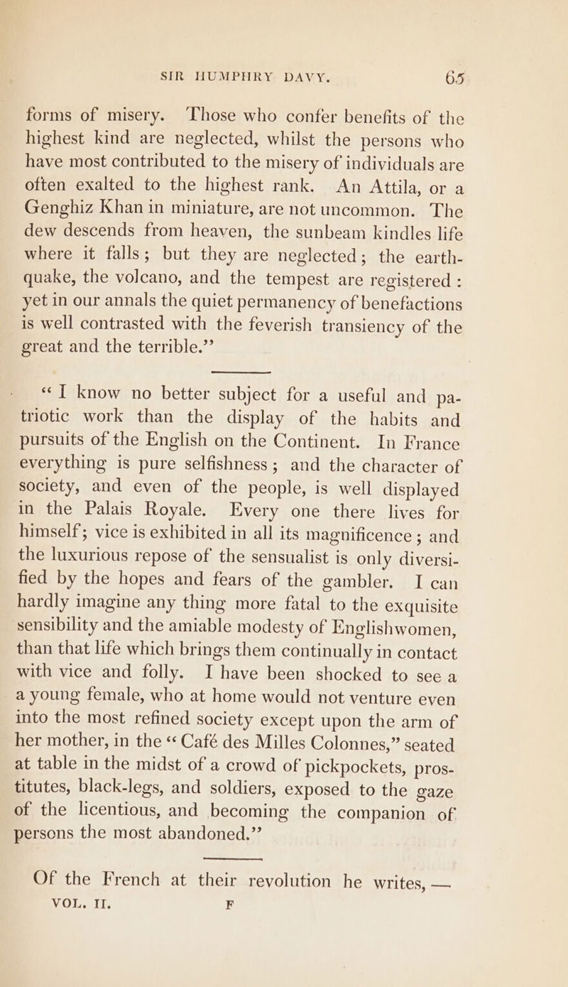 forms of misery. Those who confer benefits of the highest kind are neglected, whilst the persons who have most contributed to the misery of individuals are often exalted to the highest rank. An Attila, or a Genghiz Khan in miniature, are not uncommon. The dew descends from heaven, the sunbeam kindles life where it falls; but they are neglected; the earth- quake, the volcano, and the tempest are registered : yet in our annals the quiet permanency of benefactions is well contrasted with the feverish transiency of the great and the terrible.” “I know no better subject for a useful and pa- triotic work than the display of the habits and pursuits of the English on the Continent. In France everything is pure selfishness; and the character of society, and even of the people, is well displayed in the Palais Royale. Every one there lives for himself; vice is exhibited in all its magnificence ; and the luxurious repose of the sensualist is only diversi- fied by the hopes and fears of the gambler. I can hardly imagine any thing more fatal to the exquisite sensibility and the amiable modesty of Englishwomen, than that life which brings them continually in contact with vice and folly. I have been shocked to see a _a young female, who at home would not venture even into the most refined society except upon the arm of her mother, in the ‘* Café des Milles Colonnes,” seated at table in the midst of a crowd of pickpockets, pros- titutes, black-legs, and soldiers, exposed to the gaze of the licentious, and becoming the companion of persons the most abandoned.”’ Of the French at their revolution he writes, — VOL. Il. F