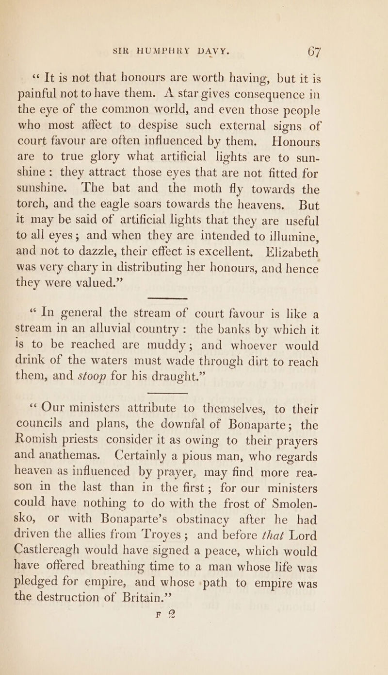 ‘¢ It is not that honours are worth having, but it is painful not tohave them. A star gives consequence in the eye of the common world, and even those people who most affect to despise such external signs of court favour are often influenced by them. Honours are to true glory what artificial lights are to sun- shine: they attract those eyes that are not fitted for sunshine. ‘Lhe bat and the moth fly towards the torch, and the eagle soars towards the heavens. But it may be said of artificial lights that they are useful to all eyes; and when they are intended to illumine, and not to dazzle, their effect is excellent. Klizabeth was very chary in distributing her honours, and hence they were valued.” “In general the stream of court favour is like a stream in an alluvial country: the banks by which it is to be reached are muddy; and whoever would drink of the waters must wade through dirt to reach them, and séoop for his draught.” “Our ministers attribute to themselves, to their councils and plans, the downfal of Bonaparte; the Romish priests consider it as owing to their prayers and anathemas. Certainly a pious man, who regards heaven as influenced by prayer, may find more rea- son in the last than in the first; for our ministers could have nothing to do with the frost of Smolen- sko, or with Bonaparte’s obstinacy after he had driven the allies from Troyes; and before that Lord Castlereagh would have signed a peace, which would have offered breathing time to a man whose life was pledged for empire, and whose path to empire was the destruction of Britain.” Fr ? tad