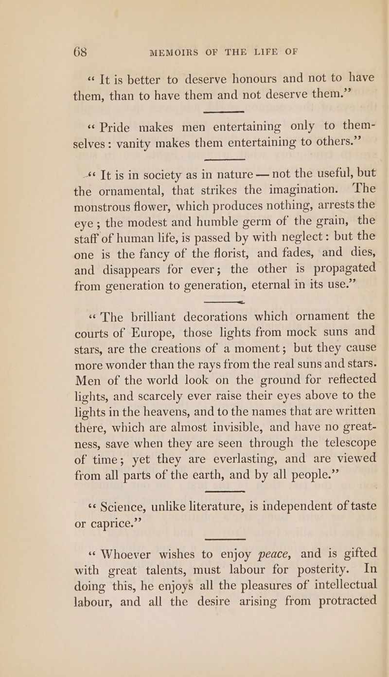‘&lt; It is better to deserve honours and not to have them, than to have them and not deserve them.’’ «Pride makes men entertaining only to them- selves: vanity makes them entertaining to others.” -*¢ Tt is in society as in nature — not the useful, but the ornamental, that strikes the imagination. ‘The monstrous flower, which produces nothing, arrests the eye ; the modest and humble germ of the grain, the staff of human life, is passed by with neglect : but the one is the fancy of the florist, and fades, and dies, and disappears for ever; the other is propagated from generation to generation, eternal in its use.” «The brilliant decorations which ornament the courts of Europe, those lights from mock suns and stars, are the creations of a moment; but they cause more wonder than the rays from the real suns and stars. Men of the world look on the ground for reflected lights, and scarcely ever raise their eyes above to the lights in the heavens, and to the names that are written there, which are almost invisible, and have no great- ness, save when they are seen through the telescope of time; yet they are everlasting, and are viewed from all parts of the earth, and by all people.” ‘¢ Science, unlike literature, is independent of taste or caprice.”’ «¢ Whoever wishes to enjoy peace, and is gifted with great talents, must labour for posterity. In doing this, he enjoys all the pleasures of intellectual labour, and all the desire arising from protracted