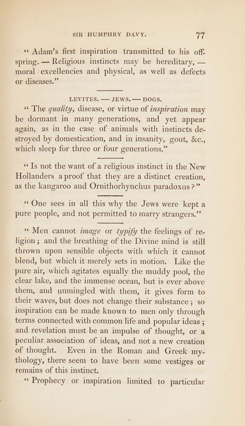 «¢ Adam’s first inspiration transmitted to his off. spring. — Religious instincts may be hereditary, — moral excellencies and physical, as well as defects or diseases.” LEVITES. — JEWS. — DOGS. « The quality, disease, or virtue of inspiration may be dormant in many generations, and yet appear again, as in the case of animals with instincts de- stroyed by domestication, and in insanity, gout, &amp;c., which sleep for three or four generations.” ‘Is not the want of a religious instinct in the New Hollanders aproof that they are a distinct creation, as the kangaroo and Ornithorhynchus paradoxus ?” “One sees in all this why the Jews were kept a pure people, and not permitted to marry strangers.” ““Men cannot mage or typify the feelings of re- ligion; and the breathing of the Divine mind is still thrown upon sensible objects with which it cannot blend, but which it merely sets in motion. Like the pure air, which agitates equally the muddy pool, the clear lake, and the immense ocean, but is ever above them, and unmingled with them, it gives form to their waves, but does not change their substance ; so inspiration can be made known to men only through terms connected with common life and popular ideas ; and revelation must be an impulse of thought, or a peculiar association of ideas, and not a new creation of thought. Even in the Roman and Greek my. thology, there seem to have been some vestiges or remains of this instinct. ‘Prophecy or inspiration limited to particular
