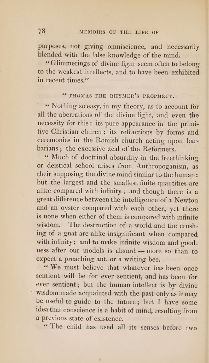 purposes, not giving omniscience, and necessarily blended with the false knowledge of the mind. “‘Glimmerings of divine light seem often to belong to the weakest intellects, and to have been exhibited in recent times.” ‘“ THOMAS THE RHYMER’S PROPHECY. «« Nothing so easy, in my theory, as to account for all the aberrations of the divine light, and even the necessity for this: its pure appearance in the primi- tive Christian church ; its refractions by forms and ceremonies in the Romish church acting upon. bar- barians ; the excessive zeal of the Reformers. “Much of doctrinal absurdity in the freethinking or deistical school arises from Anthropoganism, as their supposing the divine mind similar to the human: but the largest and the smallest finite quantities are alike compared with infinity ; and though there is a great difference between the intelligence of a Newton and an oyster compared with each other, yet there is none when either of them is compared with infinite wisdom. ‘The destruction of a world and the crush- ing of a gnat are alike insignificant when compared with infinity; and to make infinite wisdom and good- ness after our models is absurd — more so than to expect a preaching ant, or a writing bee. “‘ We must believe that whatever has been once sentient will be for ever sentient, and has been for ever sentient; but the human intellect is by divine wisdom made acquainted with the past only as it may be useful to guide to the future; but I have some idea that conscience is a habit of mind, resulting from a previous state of existence. ‘The child has used all its senses before two