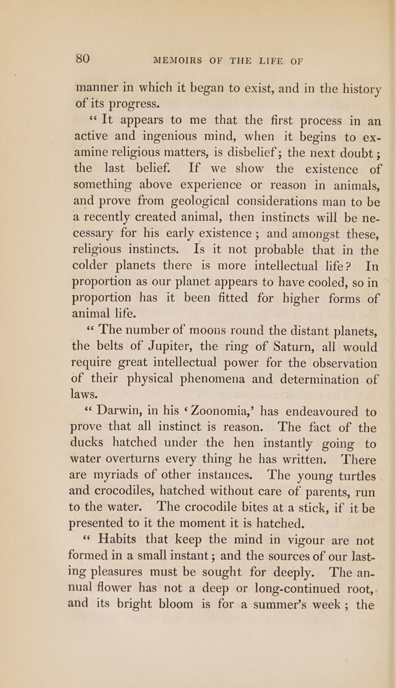 manner in which it began to exist, and in the history of its progress. ‘‘ It appears to me that the first process in an active and ingenious mind, when it begins to ex- amine religious matters, is disbelief; the next doubt ; the last belief. If we show the existence of something above experience or reason in animals, and prove from geological considerations man to be a recently created animal, then instincts will be ne- cessary for his early existence ; and amongst these, religious instincts. Is it not probable that in the colder planets there is more intellectual life? In proportion as our planet appears to have cooled, so in proportion has it been fitted for higher forms of animal life. ‘The number of moons round the distant planets, the belts of Jupiter, the ring of Saturn, all would require great intellectual power for the observation of their physical phenomena and determination of laws. «© Darwin, in his ‘ Zoonomia,’ has endeavoured to prove that all instinct is reason. The fact of the ducks hatched under the hen instantly going to water overturns every thing he has written. ‘There are myriads of other instances. The young turtles and crocodiles, hatched without care of parents, run to the water. ‘The crocodile bites at a stick, if it be presented to it the moment it is hatched. ‘¢ Habits that keep the mind in vigour are not formed in a small instant; and the sources of our last- ing pleasures must be sought for deeply. The an- nual flower has not a deep or long-continued root, and its bright bloom is for a summer’s week ; the
